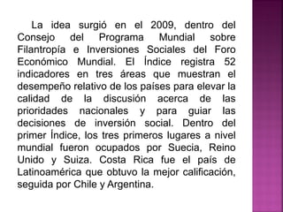 La idea surgió en el 2009, dentro del
Consejo del Programa Mundial sobre
Filantropía e Inversiones Sociales del Foro
Económico Mundial. El Índice registra 52
indicadores en tres áreas que muestran el
desempeño relativo de los países para elevar la
calidad de la discusión acerca de las
prioridades nacionales y para guiar las
decisiones de inversión social. Dentro del
primer Índice, los tres primeros lugares a nivel
mundial fueron ocupados por Suecia, Reino
Unido y Suiza. Costa Rica fue el país de
Latinoamérica que obtuvo la mejor calificación,
seguida por Chile y Argentina.
 