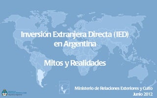 Inversión Extranjera Directa (IED)
          en Argentina

       Mitos y Realidades


                 Ministerio de Relaciones Exteriores y Culto
                                                 Junio 2012
 