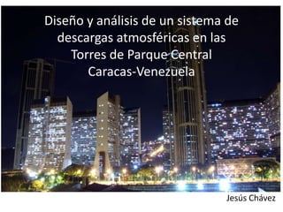 Diseño y análisis de un sistema de
descargas atmosféricas en las
Torres de Parque Central
Caracas-Venezuela
Jesús Chávez
 