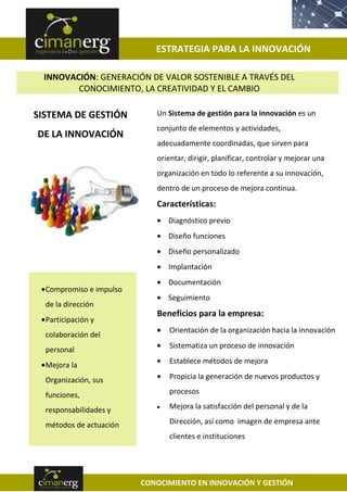 ESTRATEGIA PARA LA INNOVACIÓN

 INNOVACIÓN: GENERACIÓN DE VALOR SOSTENIBLE A TRAVÉS DEL
        CONOCIMIENTO, LA CREATIVIDAD Y EL CAMBIO

SISTEMA DE GESTIÓN          Un Sistema de gestión para la innovación es un
                            conjunto de elementos y actividades,
DE LA INNOVACIÓN
                            adecuadamente coordinadas, que sirven para
                            orientar, dirigir, planificar, controlar y mejorar una
                            organización en todo lo referente a su innovación,
                            dentro de un proceso de mejora continua.
                            Características:
                               Diagnóstico previo
                               Diseño funciones
                               Diseño personalizado
                               Implantación
                               Documentación
  Compromiso e impulso
                               Seguimiento
  de la dirección
                            Beneficios para la empresa:
  Participación y
                               Orientación de la organización hacia la innovación
  colaboración del
                               Sistematiza un proceso de innovación
  personal
  Mejora la                    Establece métodos de mejora

  Organización, sus            Propicia la generación de nuevos productos y

  funciones,                   procesos

  responsabilidades y          Mejora la satisfacción del personal y de la

  métodos de actuación         Dirección, así como imagen de empresa ante
                               clientes e instituciones




                         CONOCIMIENTO EN INNOVACIÓN Y GESTIÓN
 
