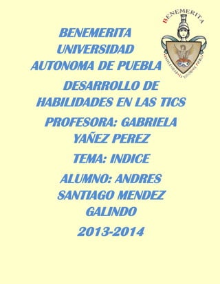 BENEMERITA
UNIVERSIDAD
AUTONOMA DE PUEBLA
DESARROLLO DE
HABILIDADES EN LAS TICS
PROFESORA: GABRIELA
YAÑEZ PEREZ
TEMA: INDICE
ALUMNO: ANDRES
SANTIAGO MENDEZ
GALINDO
2013-2014

 