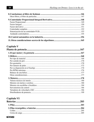 10 Hacking con Drones: Love is in the air
8. Conclusiones al filtro de Kalman............................................................................146
Otros filtros, el filtro de partículas........................................................................................... 147
9. Controlador Proporcional Integral Derivativo......................................................148
Factor Proporcional.................................................................................................................. 149
Factor Integral.......................................................................................................................... 150
Factor derivativo...................................................................................................................... 151
Controlador completo.............................................................................................................. 152
Sintonización de un controlador P.I.D..................................................................................... 153
Anidando controladores........................................................................................................... 155
10. Control automático en la industria.......................................................................156
11. Otras consideraciones acerca de los algoritmos...................................................165
Capítulo V
Planta de potencia.....................................................................................167
1. El par motor y la potencia.......................................................................................167
2. Hélices........................................................................................................................168
Por tipo de material.................................................................................................................. 168
Por sentido de giro................................................................................................................... 170
Por geometría........................................................................................................................... 170
Por número de palas................................................................................................................. 172
Por su disposición en el fuselaje.............................................................................................. 174
Por RPMs máximas.................................................................................................................. 176
Balance de una hélice............................................................................................................... 177
Otras consideraciones.............................................................................................................. 177
3. Motores......................................................................................................................178
Valores técnicos de interés....................................................................................................... 180
Motores sin núcleo o coreless.................................................................................................. 180
Motores sin escobillas o brushless........................................................................................... 184
Servomotores de control.......................................................................................................... 186
Variadores de velocidad o ESC................................................................................................ 186
Distribuidores de potencia....................................................................................................... 199
Capítulo VI
Baterías......................................................................................................203
1. Pilas............................................................................................................................203
2. Pilas recargables, o baterías....................................................................................204
Celdas....................................................................................................................................... 205
Ciclos de carga......................................................................................................................... 205
 