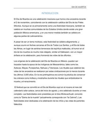 DIA DE MUERTOS
1
INTRODUCCION
El Día de Muertos es una celebración mexicana que honra a los ancestros durante
el 2 de noviembre, coincidiendo con la celebración católica del Día de los Fieles
Difuntos. Aunque se ve primariamente como una festividad mexicana, también se
celebra en muchas comunidades de los Estados Unidos donde existe una gran
población México-americana, y en una menor medida también se celebra en
algunas partes de Latinoamérica.
A pesar de ser un tema morboso, esta festividad se celebra alegremente, y
aunque ocurre en fechas cercanas al Día de Todos Los Santos, y al Día de todas
las Almas, en lugar de sentirse temerosos de espíritus malévolos, el humor en el
día de los muertos es mucho más relajado, similar al Halloween, con un mayor
énfasis en la celebración, pero honrando las vidas de los difuntos.
Los orígenes de la celebración del Día de Muertos en México, pueden ser
trazados hasta la epoca de los indígenas de Mesoamérica, tales como los
Aztecas, Mayas, Purepechas, Nahuas y Totonacas. Los rituales que celebran las
vidas de los ancestros se realizaron por estas civilizaciones por lo menos durante
los últimos 3,000 años. En la era prehispánica era común la práctica de conservar
los cráneos como trofeos y mostrarlos durante los rituales que simbolizaban la
muerte y el renacimiento.
El festival que se convirtió en el Día de Muertos cayó en el noveno el mes del
calendario solar azteca, cerca del inicio de agosto, y era celebrado durante un mes
completo. Las festividades eran presididas por el dios Mictecacihuatl, conocido
como la "Dama de la muerte" (actualmente corresponde con "la Catrina"). Las
festividades eran dedicadas a la celebración de los niños y las vidas de parientes
fallecidos
 