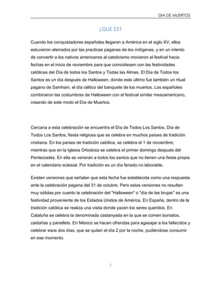 DIA DE MUERTOS
2
¿QUE ES?
Cuando los conquistadores españoles llegaron a América en el siglo XV, ellos
estuvieron aterrados por las practicas paganas de los indígenas, y en un intento
de convertir a los nativos americanos al catolicismo movieron el festival hacia
fechas en el inicio de noviembre para que coincidiesen con las festividades
católicas del Día de todos los Santos y Todas las Almas. El Día de Todos los
Santos es un día después de Halloween, donde este último fue también un ritual
pagano de Samhain, el día céltico del banquete de los muertos. Los españoles
combinaron las costumbres de Halloween con el festival similar mesoamericano,
creando de este modo el Día de Muertos.
Cercana a esta celebración se encuentra el Día de Todos Los Santos, Día de
Todos Los Santos, fiesta religiosa que se celebra en muchos países de tradición
cristiana. En los países de tradición católica, se celebra el 1 de noviembre;
mientras que en la Iglesia Ortodoxa se celebra el primer domingo después del
Pentecostés. En ella se veneran a todos los santos que no tienen una fiesta propia
en el calendario eclesial. Por tradición es un día feriado no laborable.
Existen versiones que señalan que esta fecha fue establecida como una respuesta
ante la celebración pagana del 31 de octubre. Pero estas versiones no resultan
muy sólidas por cuanto la celebración del "Halloween" o "día de las brujas" es una
festividad proveniente de los Estados Unidos de América. En España, dentro de la
tradición católica se realiza una visita donde yacen los seres queridos. En
Cataluña se celebra la denominada castanyada en la que se comen boniatos,
castañas y panellets. En México se hacen ofrendas para agasajar a los fallecidos y
celebrar esos dos días, que se quitan el día 2 por la noche, pudiéndose consumir
en ese momento.
 