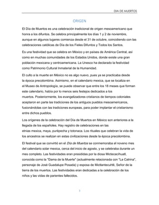 DIA DE MUERTOS
3
ORIGEN
El Día de Muertos es una celebración tradicional de origen mesoamericano que
honra a los difuntos. Se celebra principalmente los días 1 y 2 de noviembre,
aunque en algunos lugares comienza desde el 31 de octubre, coincidiendo con las
celebraciones católicas de Día de los Fieles Difuntos y Todos los Santos.
Es una festividad que se celebra en México y en países de América Central, así
como en muchas comunidades de los Estados Unidos, donde existe una gran
población mexicana y centroamericana. La Unesco ha declarado la festividad
como Patrimonio Cultural Inmaterial de la Humanidad.
El culto a la muerte en México no es algo nuevo, pues ya se practicaba desde
la época precolombina. Asimismo, en el calendario mexica, que se localiza en
el Museo de Antropología, se puede observar que entre los 18 meses que forman
este calendario, había por lo menos seis festejos dedicados a los
muertos. Posteriormente, los evangelizadores cristianos de tiempos coloniales
aceptaron en parte las tradiciones de los antiguos pueblos mesoamericanos,
fusionándolas con las tradiciones europeas, para poder implantar el cristianismo
entre dichos pueblos.
Los orígenes de la celebración del Día de Muertos en México son anteriores a la
llegada de los españoles. Hay registro de celebraciones en las
etnias mexica, maya, purépecha y totonaca. Los rituales que celebran la vida de
los ancestros se realizan en estas civilizaciones desde la época precolombina.
El festival que se convirtió en el Día de Muertos se conmemoraba el noveno mes
del calendario solar mexica, cerca del inicio de agosto, y se celebraba durante un
mes completo. Las festividades eran presididas por la diosa Mictecacíhuatl,
conocida como la "Dama de la Muerte" (actualmente relacionada con "La Catrina",
personaje de José Guadalupe Posada) y esposa de Mictlantecuhtli, Señor de la
tierra de los muertos. Las festividades eran dedicadas a la celebración de los
niños y las vidas de parientes fallecidos.
 