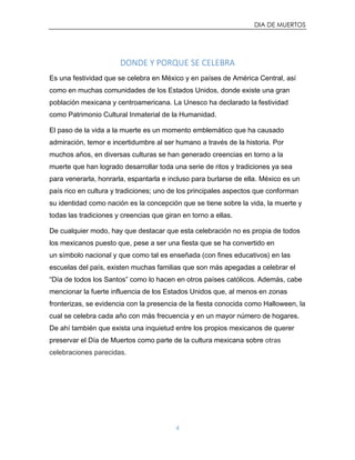 DIA DE MUERTOS
4
DONDE Y PORQUE SE CELEBRA
Es una festividad que se celebra en México y en países de América Central, así
como en muchas comunidades de los Estados Unidos, donde existe una gran
población mexicana y centroamericana. La Unesco ha declarado la festividad
como Patrimonio Cultural Inmaterial de la Humanidad.
El paso de la vida a la muerte es un momento emblemático que ha causado
admiración, temor e incertidumbre al ser humano a través de la historia. Por
muchos años, en diversas culturas se han generado creencias en torno a la
muerte que han logrado desarrollar toda una serie de ritos y tradiciones ya sea
para venerarla, honrarla, espantarla e incluso para burlarse de ella. México es un
país rico en cultura y tradiciones; uno de los principales aspectos que conforman
su identidad como nación es la concepción que se tiene sobre la vida, la muerte y
todas las tradiciones y creencias que giran en torno a ellas.
De cualquier modo, hay que destacar que esta celebración no es propia de todos
los mexicanos puesto que, pese a ser una fiesta que se ha convertido en
un símbolo nacional y que como tal es enseñada (con fines educativos) en las
escuelas del país, existen muchas familias que son más apegadas a celebrar el
“Día de todos los Santos” como lo hacen en otros países católicos. Además, cabe
mencionar la fuerte influencia de los Estados Unidos que, al menos en zonas
fronterizas, se evidencia con la presencia de la fiesta conocida como Halloween, la
cual se celebra cada año con más frecuencia y en un mayor número de hogares.
De ahí también que exista una inquietud entre los propios mexicanos de querer
preservar el Día de Muertos como parte de la cultura mexicana sobre otras
celebraciones parecidas.
 