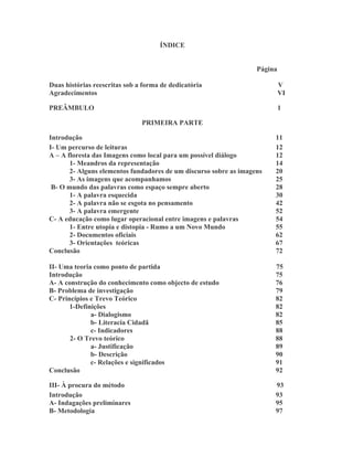 ÍNDICE


                                                                   Página

Duas histórias reescritas sob a forma de dedicatória                        V
Agradecimentos                                                              VI

PREÂMBULO                                                                   1

                               PRIMEIRA PARTE

Introdução                                                              11
I- Um percurso de leituras                                              12
A – A floresta das Imagens como local para um possível diálogo          12
       1- Meandros da representação                                     14
       2- Alguns elementos fundadores de um discurso sobre as imagens   20
       3- As imagens que acompanhamos                                   25
 B- O mundo das palavras como espaço sempre aberto                      28
       1- A palavra esquecida                                           30
       2- A palavra não se esgota no pensamento                         42
       3- A palavra emergente                                           52
C- A educação como lugar operacional entre imagens e palavras           54
       1- Entre utopia e distopia - Rumo a um Novo Mundo                55
       2- Documentos oficiais                                           62
       3- Orientações teóricas                                          67
Conclusão                                                               72

II- Uma teoria como ponto de partida                                    75
Introdução                                                              75
A- A construção do conhecimento como objecto de estudo                  76
B- Problema de investigação                                             79
C- Princípios e Trevo Teórico                                           82
       1-Definições                                                     82
              a- Dialogismo                                             82
              b- Literacia Cidadã                                       85
              c- Indicadores                                            88
       2- O Trevo teórico                                               88
              a- Justificação                                           89
              b- Descrição                                              90
              c- Relações e significados                                91
Conclusão                                                               92

III- À procura do método                                                93
Introdução                                                              93
A- Indagações preliminares                                              95
B- Metodologia                                                          97
 