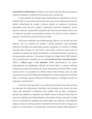 construção do conhecimento, orientando a nossa procura dos princípios que pudessem
suportar esta hipótese e estabelecer bases teóricas que a sustentassem.
       A nossa proposta de estratégia teórica fundamenta-se na importância da arte na
educação não só como ensino especializado, mas como ensino imprescindível para um
melhor conhecimento do mundo e procura salientar as respectivas ferramentas
enquadradas numa possível, urgente e operacional autonomia pedagógica. Iremos
procurar evidenciar a justeza deste pensamento por meio de instrumentos teóricos com
os respectivos princípios que permitiram constituir um corpo de recursos didácticos
aplicados à construção do conhecimento pelo cinema.

        Procurámos estabelecer uma metodologia que pudesse ir ao encontro do nosso
objectivo. Por isso, optámos por escolher o método qualitativo numa abordagem
sistémica envolvendo uma dupla aliança quanto ao propósito e ao método. O trabalho
realizado tanto do ponto de vista teórico, como prático envolve-se numa teoria co-
construtivista seguindo um método hermenêutico e uma postura heurística, com base em
três pensamentos genéricos: o Pensamento Complexo de Edgar Morin (2005) aliado a
textos orientados para a educação, tais como Os sete saberes para a educação do futuro
(2002) e Educar para a Era planetária (2004) enquadrando-os nas teorias
contemporâneas de aprendizagem definidas por Knud Illeris; a corrente semiótica,
centrada numa análise estruturalista do cinema, encabeçada por Christian Metz, contudo
iremos recorrer ao pensamento do filósofo francês Gilles Deleuze para nos poder
distanciar um pouco da abordagem demasiadamente ancorada na linguística de Christian
Metz e retomaremos algumas reflexões de Walter Benjamin e Heidegger em torno da
linguagem e do pensamento.

        Com base nestes pensadores e nas urgências previamente enunciadas em torno
da construção do conhecimento, formulámos dois princípios como alicerce da nossa
análise para demonstrar a pertinência deste trabalho. Por um lado, o dialogismo,
princípio que adoptámos e adaptámos dos trabalhos desenvolvidos por Paulo Freire; do
conceito de dialogismo de Mikhail Bachtin; e do princípio dialógico ancorado em Edgar
Morin, na elaboração do paradigma da complexidade, para salientar a necessidade de
explorar e efectivar o diálogo possível e absolutamente necessário entre as imagens e as
palavras, em vários planos, e, por outro lado, o princípio de literacia cidadã, aplicado ao
 
