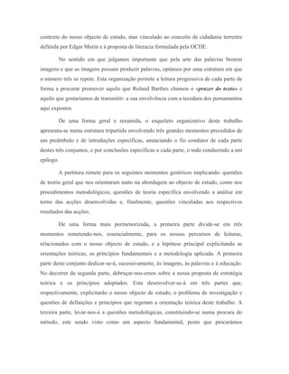 contexto do nosso objecto de estudo, mas vinculado ao conceito de cidadania terrestre
definida por Edgar Morin e à proposta de literacia formulada pela OCDE.

        No sentido em que julgamos importante que pela arte das palavras brotem
imagens e que as imagens possam produzir palavras, optámos por uma estrutura em que
o número três se repete. Esta organização permite a leitura progressiva de cada parte de
forma a procurar promover aquilo que Roland Barthes chamou o «prazer do texto» e
aquilo que gostaríamos de transmitir: a sua envolvência com a tecedura dos pensamentos
aqui expostos.

        De uma forma geral e resumida, o esqueleto organizativo deste trabalho
apresenta-se numa estrutura tripartida envolvendo três grandes momentos precedidos de
um preâmbulo e de introduções específicas, anunciando o fio condutor de cada parte
destes três conjuntos, e por conclusões específicas a cada parte, o todo conduzindo a um
epílogo.

        A partitura remete para os seguintes momentos genéricos implicando: questões
de teoria geral que nos orientaram tanto na abordagem ao objecto de estudo, como nos
procedimentos metodológicos; questões de teoria específica envolvendo a análise em
torno das acções desenvolvidas e, finalmente, questões vinculadas aos respectivos
resultados das acções.

        De uma forma mais pormenorizada, a primeira parte divide-se em três
momentos remetendo-nos, essencialmente, para os nossos percursos de leituras,
relacionados com o nosso objecto de estudo, e a hipótese principal explicitando as
orientações teóricas, os princípios fundamentais e a metodologia aplicada. A primeira
parte deste conjunto dedicar-se-á, sucessivamente, às imagens, às palavras e à educação.
No decorrer da segunda parte, debruçar-nos-emos sobre a nossa proposta de estratégia
teórica e os princípios adoptados. Esta desenvolver-se-á em três partes que,
respectivamente, explicitarão o nosso objecto de estudo, o problema de investigação e
questões de definições e princípios que regeram a orientação teórica deste trabalho. A
terceira parte, levar-nos-á a questões metodológicas, constituindo-se numa procura do
método, este sendo visto como um aspecto fundamental, posto que procurámos
 