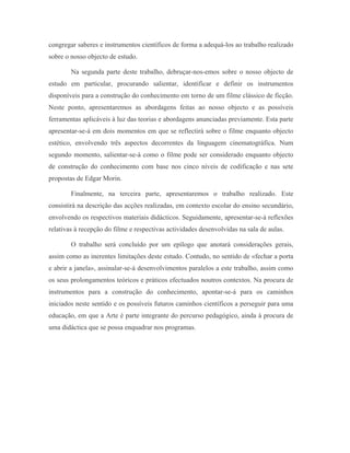 congregar saberes e instrumentos científicos de forma a adequá-los ao trabalho realizado
sobre o nosso objecto de estudo.

        Na segunda parte deste trabalho, debruçar-nos-emos sobre o nosso objecto de
estudo em particular, procurando salientar, identificar e definir os instrumentos
disponíveis para a construção do conhecimento em torno de um filme clássico de ficção.
Neste ponto, apresentaremos as abordagens feitas ao nosso objecto e as possíveis
ferramentas aplicáveis à luz das teorias e abordagens anunciadas previamente. Esta parte
apresentar-se-á em dois momentos em que se reflectirá sobre o filme enquanto objecto
estético, envolvendo três aspectos decorrentes da linguagem cinematográfica. Num
segundo momento, salientar-se-á como o filme pode ser considerado enquanto objecto
de construção do conhecimento com base nos cinco níveis de codificação e nas sete
propostas de Edgar Morin.

        Finalmente, na terceira parte, apresentaremos o trabalho realizado. Este
consistirá na descrição das acções realizadas, em contexto escolar do ensino secundário,
envolvendo os respectivos materiais didácticos. Seguidamente, apresentar-se-á reflexões
relativas à recepção do filme e respectivas actividades desenvolvidas na sala de aulas.

        O trabalho será concluído por um epílogo que anotará considerações gerais,
assim como as inerentes limitações deste estudo. Contudo, no sentido de «fechar a porta
e abrir a janela», assinalar-se-á desenvolvimentos paralelos a este trabalho, assim como
os seus prolongamentos teóricos e práticos efectuados noutros contextos. Na procura de
instrumentos para a construção do conhecimento, apontar-se-á para os caminhos
iniciados neste sentido e os possíveis futuros caminhos científicos a perseguir para uma
educação, em que a Arte é parte integrante do percurso pedagógico, ainda à procura de
uma didáctica que se possa enquadrar nos programas.
 