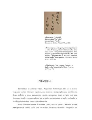 «Le serpent s’est enfui
                                           Le regard qu’il m’a jeté
                                           est resté dans l’herbe»
                                           Kyoshi, in Haikus d’été (1990, p.111)

                                           «Somos agora a paisagem para esta paisagem.
                                           A obra do nosso primeiro impulso olha para
                                           nós. Somos o imaginário do imaginário. Tens
                                           medo? – pergunta-nos a palavra MEDO. Tens
                                           medo? – pergunta-nos o MUNDO, sensível,
                                           visível forma dessa palavra.» Herberto Hélder
                                           (1995, p.57-58)


                                           «Só e incerto é que o poema é aberto e a
                                           Palavra flui inesgotável!» Mário Cesariny
                                           (1991, p. 47)




                                  PREÂMBULO


       Procurámos as palavras certas. Procurámos harmonizar, não só as nossas
propostas, teorias, princípios e prática, mas também a composição deste trabalho que
deseja reflectir o nosso pensamento. Assim, procuramos tocar no leitor por uma
linguagem simples e orquestrada em que as ideias apresentadas e as acções realizadas se
envolvem intimamente com a expressão escrita.
       O ser Humano fazedor de mundos começa com a palavra, portanto, se «ao
princípio era o Verbo» e que, com este Verbo, foi criado o Homem à imagem de um
 
