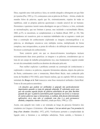 Deus, seguindo uma visão poética e laica, no sentido alargado e abrangente em que falar
já é poema (Paz, 1993, p. 21), começamos com as palavras do Poeta – Artista, criador de
mundos feitos de palavras, aquele que foi, sistematicamente, expulso de todas as
repúblicas, onde as próprias palavras questionam o mundo sensível do ser humano.
Persistimos e queremos insistir numa abordagem em que a Ciência e a Arte, excluindo
as racionalizações, que nos limitam o pensar, mas incluindo a racionalidade (Morin,
2002, p.27), se encontram, se complementam e se fundem (Read, 2007, p. 24). Não
pretendemos ser exaustivos, pois os materiais trabalhados não se esgotam e tendo por
base a construção do conhecimento explorando as imagens cinematográficas e as
palavras, as abordagens cruzam-se com múltiplas teorias, multiplicando de forma
complexa, mas enriquecedora, as pistas de reflexão e de definição de instrumentos para
favorecer a construção do conhecimento.
       Num contexto geral, em que os desenvolvimentos tecnológicos incluem
necessariamente duas áreas genéricas: as imagens e as palavras, consideramos que se
trata de um campo de trabalho principalmente rico, mas fundamental e urgente estudar
no seio da comunidade científica no domínio da educação pela arte.
       Para melhor explicitar o problema centrado na construção do conhecimento e
explorando o cinema e as palavras, enquanto ferramentas adjuntas, depois das palavras
do Poeta, continuamos com o romancista, Marie-Henri Beyle, mais conhecido pelo
nome de Stendhal (1783-1842), autor francês realista, que no capítulo XIII do romance
intitulado Le Rouge et le Noir transcreve uma frase memorável atribuída a Saint-Réal.
Trata-se de uma palavra autoritária:
     «As funções que podem ser atribuídas à epígrafe são particularmente
     importantes quando se trata de epígrafe alógrafa. É sobretudo neste caso
     que ela assume aquela feição de palavra autoritária de que fala Bachtin
     quando diz que ‘a palavra autoritária pode organizar em torno a si massas
     de outras palavras (que a interpretam, a exaltam, dela fazem determinadas
     aplicações, etc.), mas não se confunde com elas (...), pois permanece
     distinta, compacta e inerte» (Bachtin, citado por Reis, 1996, p. 125)

Assim, esta epígrafe tem vindo a ser reiterada ao longo do percurso formativo dos
estudantes em Línguas e Literaturas: «Un roman: c’est un miroir que l’on promène le
long d’un chemin» (Stendhal, 1972, p.85). Verificamos portanto a complexidade da
ligação entre a literatura e as múltiplas sabedorias. Neste sentido, a literatura é
 