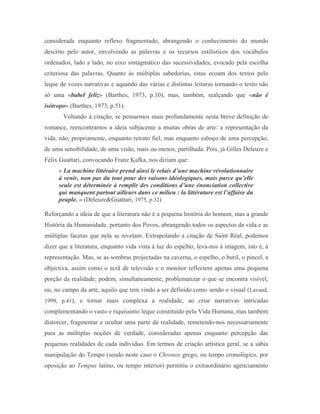 considerada enquanto reflexo fragmentado, abrangendo o conhecimento do mundo
descrito pelo autor, envolvendo as palavras e os recursos estilísticos dos vocábulos
ordenados, lado a lado, no eixo sintagmático das sucessividades, evocado pela escolha
criteriosa das palavras. Quanto às múltiplas sabedorias, estas ecoam dos textos pelo
leque de vozes narrativas e aquando das várias e distintas leituras tornando o texto não
só uma «babel feliz» (Barthes, 1973, p.10), mas, também, realçando que «não é
isótropo» (Barthes, 1973, p.51).
       Voltando à citação, se pensarmos mais profundamente nesta breve definição de
romance, reencontramos a ideia subjacente a muitas obras de arte: a representação da
vida, não, propriamente, enquanto retrato fiel, mas enquanto esboço de uma percepção,
de uma sensibilidade, de uma visão, mais ou menos, partilhada. Pois, já Gilles Deleuze e
Félix Guattari, convocando Franz Kafka, nos diziam que:
     « La machine littéraire prend ainsi le relais d’une machine révolutionnaire
     à venir, non pas du tout pour des raisons idéologiques, mais parce qu’elle
     seule est déterminée à remplir des conditions d’une énonciation collective
     qui manquent partout ailleurs dans ce milieu : la littérature est l’affaire du
     peuple. » (Deleuze&Guattari, 1975, p.32)

Reforçando a ideia de que a literatura não é a pequena história do homem, mas a grande
História da Humanidade, portanto dos Povos, abrangendo todos os aspectos da vida e as
múltiplas facetas que nela se revelam. Extrapolando a citação de Saint Réal, podemos
dizer que a literatura, enquanto vida vista à luz do espelho, leva-nos à imagem, isto é, à
representação. Mas, se as sombras projectadas na caverna, o espelho, o buril, o pincel, a
objectiva, assim como o ecrã de televisão e o monitor reflectem apenas uma pequena
porção da realidade; podem, simultaneamente, problematizar o que se encontra visível,
ou, no campo da arte, aquilo que tem vindo a ser definido como sendo o visual (Lavaud,
1999, p.41), e tornar mais complexa a realidade, ao criar narrativas intricadas
complementando o vasto e riquíssimo leque constituído pela Vida Humana, mas também
distorcer, fragmentar e ocultar uma parte da realidade, remetendo-nos necessariamente
para as múltiplas noções de verdade, consideradas apenas enquanto percepção das
pequenas realidades de cada indivíduo. Em termos de criação artística geral, se a sábia
manipulação do Tempo (sendo neste caso o Chronos grego, ou tempo cronológico, por
oposição ao Tempus latino, ou tempo interior) permitiu o extraordinário agenciamento
 