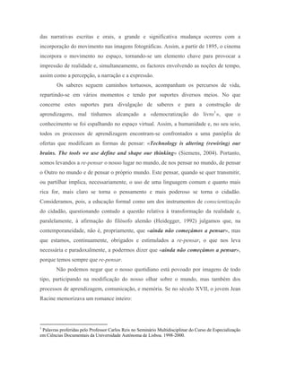 das narrativas escritas e orais, a grande e significativa mudança ocorreu com a
incorporação do movimento nas imagens fotográficas. Assim, a partir de 1895, o cinema
incorpora o movimento no espaço, tornando-se um elemento chave para provocar a
impressão de realidade e, simultaneamente, os factores envolvendo as noções de tempo,
assim como a percepção, a narração e a expressão.
        Os saberes seguem caminhos tortuosos, acompanham os percursos de vida,
repartindo-se em vários momentos e tendo por suportes diversos meios. No que
concerne estes suportes para divulgação de saberes e para a construção de
aprendizagens, mal tínhamos alcançado a «democratização do livro 1 », que o
conhecimento se foi espalhando no espaço virtual. Assim, a humanidade e, no seu seio,
todos os processos de aprendizagem encontram-se confrontados a uma panóplia de
ofertas que modificam as formas de pensar: «Technology is altering (rewiring) our
brains. The tools we use define and shape our thinking» (Siemens, 2004). Portanto,
somos levandos a re-pensar o nosso lugar no mundo, de nos pensar no mundo, de pensar
o Outro no mundo e de pensar o próprio mundo. Este pensar, quando se quer transmitir,
ou partilhar implica, necessariamente, o uso de uma linguagem comum e quanto mais
rica for, mais claro se torna o pensamento e mais poderoso se torna o cidadão.
Consideramos, pois, a educação formal como um dos instrumentos de conscientização
do cidadão, questionando contudo a questão relativa à transformação da realidade e,
paralelamente, à afirmação do filósofo alemão (Heidegger, 1992) julgamos que, na
contemporaneidade, não é, propriamente, que «ainda não começámos a pensar», mas
que estamos, continuamente, obrigados e estimulados a re-pensar, o que nos leva
necessária e paradoxalmente, a podermos dizer que «ainda não começámos a pensar»,
porque temos sempre que re-pensar.
        Não podemos negar que o nosso quotidiano está povoado por imagens de todo
tipo, participando na modificação do nosso olhar sobre o mundo, mas também dos
processos de aprendizagem, comunicação, e memória. Se no século XVII, o jovem Jean
Racine memorizava um romance inteiro:




1
 Palavras proferidas pelo Professor Carlos Reis no Seminário Multidisciplinar do Curso de Especialização
em Ciências Documentais da Universidade Autónoma de Lisboa. 1998-2000.
 