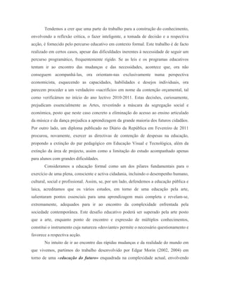 Tendemos a crer que uma parte do trabalho para a construção do conhecimento,
envolvendo a reflexão crítica, o fazer inteligente, a tomada de decisão e a respectiva
acção, é fornecido pelo percurso educativo em contexto formal. Este trabalho é de facto
realizado em certos casos, apesar das dificuldades inerentes à necessidade de seguir um
percurso programático, frequentemente rígido. Se as leis e os programas educativos
tentam ir ao encontro das mudanças e das necessidades, acontece que, ora não
conseguem acompanhá-las, ora orientam-nas exclusivamente numa perspectiva
economicista, esquecendo as capacidades, habilidades e desejos individuais, ora
parecem proceder a um verdadeiro «sacrifício» em nome da contenção orçamental, tal
como verificámos no início do ano lectivo 2010-2011. Estas decisões, curiosamente,
prejudicam essencialmente as Artes, revestindo a máscara da segregação social e
económica, posto que neste caso concreto a eliminação do acesso ao ensino articulado
da música e da dança prejudica a aprendizagem da grande maioria dos futuros cidadãos.
Por outro lado, um diploma publicado no Diário da República em Fevereiro de 2011
procurou, novamente, exercer as directivas de contenção de despesas na educação,
propondo a extinção do par pedagógico em Educação Visual e Tecnológica, além da
extinção da área de projecto, assim como a limitação do estudo acompanhado apenas
para alunos com grandes dificuldades.
       Consideramos a educação formal como um dos pilares fundamentais para o
exercício de uma plena, consciente e activa cidadania, incluindo o desempenho humano,
cultural, social e profissional. Assim, se, por um lado, defendemos a educação pública e
laica, acreditamos que os vários estudos, em torno de uma educação pela arte,
salientaram pontos essenciais para uma aprendizagem mais completa e revelam-se,
extremamente, adequados para ir ao encontro da complexidade enfrentada pela
sociedade contemporânea. Este desafio educativo poderá ser superado pela arte posto
que a arte, enquanto ponto de encontro e expressão de múltiplos conhecimentos,
constitui o instrumento cuja natureza «desviante» permite o necessário questionamento e
favorece a respectiva acção.
       No intuito de ir ao encontro das rápidas mudanças e da realidade do mundo em
que vivemos, partimos do trabalho desenvolvido por Edgar Morin (2002, 2004) em
torno de uma «educação do futuro» enquadrada na complexidade actual, envolvendo
 