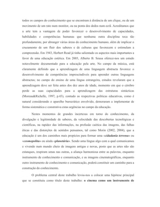 todos os campos do conhecimento que se encontram à distância de um clique, ou de um
movimento de um rato num monitor, ou na ponta dos dedos num ecrã. Acreditamos que
a arte tem a vantagem de poder favorecer o desenvolvimento de capacidades,
habilidades e competências humanas que nenhuma outra disciplina toca tão
profundamente, por abranger várias áreas do conhecimento humano, além de implicar o
cruzamento de um fluir dos saberes e de culturas que favorecem e estimulam a
compreensão. Em 1943, Herbert Read já tinha salientado os aspectos mais importantes a
favor de uma educação estética. Em 2003, Alberto B. Sousa oferece-nos um estudo
notavelmente documentado para a educação pela arte. No campo da música, está
claramente definido que a aprendizagem de uma linguagem abstracta favorece o
desenvolvimento de competências imprescindíveis para aprender outras linguagens
abstractas; no campo do ensino de uma língua estrangeira, estudos revelaram que a
aprendizagem deve ser feita antes dos dez anos de idade, momento em que o cérebro
perde as suas capacidades para a aprendizagem das estruturas sintácticas
(Moreau&Richelle, 1997, p.43), contudo as respectivas políticas educativas, como é
natural considerando o aparelho burocrático envolvido, demoraram a implementar de
forma sistemática e construtiva estas urgências no campo da educação.

       Nestes momentos de grandes incertezas em torno do conhecimento, da
divulgação e legitimidade de saberes, da velocidade das descobertas tecnológicas e
científicas, na rapidez das informações, na profusão caótica das imagens, das falhas
éticas e das distorções de sentidos pensamos, tal como Morin (2002, 2004), que a
educação é um dos caminhos mais propícios para formar uma «cidadania terrena» ou
«cosmopolita» ou ainda «planetária». Sendo uma língua algo com a qual comunicamos
e vivendo num mundo cheio de imagens antigas e novas, posto que as artes não são
estanques, respiram umas nas outras, a aliança harmoniosa entre as palavras, enquanto
instrumento de conhecimento e comunicação, e as imagens cinematográficas, enquanto
outro instrumento de conhecimento e comunicação, poderá constituir um caminho para a
construção do conhecimento.

       O problema central deste trabalho levou-nos a colocar uma hipótese principal
que se constituiu como título deste trabalho: o cinema como um instrumento de
 