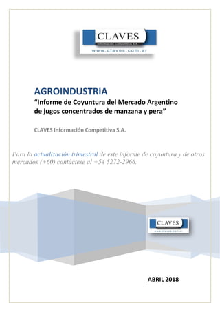 AGROINDUSTRIA
“Informe de Coyuntura del Mercado Argentino
de jugos concentrados de manzana y pera”
CLAVES Información Competitiva S.A.
Para la actualización trimestral de este informe de coyuntura y de otros
mercados (+60) contáctese al +54 5272-2966.
ABRIL 2018
 