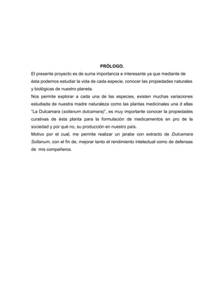 PRÓLOGO.
El presente proyecto es de suma importancia e interesante ya que mediante de
ésta podemos estudiar la vida de cada especie, conocer las propiedades naturales
y biológicas de nuestro planeta.
Nos permite explorar a cada una de las especies, existen muchas variaciones
estudiada de nuestra madre naturaleza como las plantas medicinales una d ellas
“La Dulcamara (sollanum dulcamara)”, es muy importante conocer la propiedades
curativas de ésta planta para la formulación de medicamentos en pro de la
sociedad y por qué no, su producción en nuestro país.
Motivo por el cual, me permite realizar un jarabe con extracto de Dulcamara
Sollanum, con el fin de, mejorar tanto el rendimiento intelectual como de defensas
de mis compañeros.

 