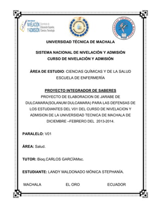 UNIVERSIDAD TÉCNICA DE MACHALA
SISTEMA NACIONAL DE NIVELACIÓN Y ADMISIÓN
CURSO DE NIVELACIÓN Y ADMISIÓN

ÁREA DE ESTUDIO: CIENCIAS QUÍMICAS Y DE LA SALUD
ESCUELA DE ENFERMERÍA

PROYECTO INTEGRADOR DE SABERES
PROYECTO DE ELABORACION DE JARABE DE
DULCAMARA(SOLANUM DULCAMARA) PARA LAS DEFENSAS DE
LOS ESTUDIANTES DEL V01 DEL CURSO DE NIVELACION Y
ADMISION DE LA UNIVERSIDAD TECNICA DE MACHALA DE
DICIEMBRE –FEBRERO DEL 2013-2014.

PARALELO: V01

ÁREA: Salud.

TUTOR: Bioq.CARLOS GARCÍAMsc.

ESTUDIANTE: LANDY MALDONADO MÓNICA STEPHANÍA.

MACHALA

EL ORO

ECUADOR

 
