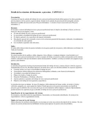 Detalle de la estructura del documento a presentar. CAPITULO 4
Presentación.
Constituye la hoja de carátula del trabajo de tesis o proyecto profesional donde deben aparecer los datos generales
del documento y de los autores,seguir el mismo formato de la carátula de presentación del entregable anterior.
Mantenerel nombre del asesordel curso Proyecto Informático 1 e incluir el nuevo asesordel curso Proyecto
Informático 2.
Resumen.
El resumen o síntesis deltrabajo de tesis o proyecto profesional tiene el objetivo de informar al lector, en breves
líneas (no más de una página), sobre:
 El tema del trabajo de tesis o proyecto profesional.
 La necesidad y actualidad del trabajo de tesis o proyecto profesional.
 El objetivo general y los específicos (de manera sintetizada).
 Descripción general del contenido a través de la estructura general del documento, indicando, resumidamente,
el contenido de cada capítulo.
 Los resultados esperados más relevantes.
Índice.
El índice debe abarcar todos los puntos incluidos en esta guía a partir de este punto y debe elaborarse con formato de
Tabla de Contenido.
Listas especiales.
Se coloca una lista de los gráficos, tablas, imágenes, fotos, dibujos, o cualquier elemento visual incluido en el
trabajo de tesis o proyecto profesional. La lista se numera de forma consecutiva y debe correspondercon los mismos
números colocados como pie del elemento dentro del documento. También se incluye el número de la página en que
aparece cada elemento.
Introducción.
La introducción general constituye la presentación formal del trabajo de tesis y orienta al lector sobre los aspectos
fundamentales de éste. En ella deben exponerse de forma breve, pero con absoluta claridad, los aspectos siguientes:
 Contexto teórico en el que se desarrollará el trabajo de tesis.
 Antecedentes (deben indicarse las referencias bibliográficas utilizadas como fuente de información)
 Actualidad y necesidad del trabajo de tesis.
 Objeto de estudio y Campo de acción.
 Situación Problemática y Problema a Resolver.
 Aportes prácticos esperados del trabajo de tesis o proyecto profesional.
 Objetivos del trabajo de tesis (general y específicos).
La introducción tiene un máximo de cinco (5) páginas y debe redactarse de forma corrida, sin incluir el título y
subtítulos,epígrafes,etc., para separar los tópicos.Puede apoyarse en los puntos presentados en el perfil de
proyecto,que en definitiva fue un avance de lo que en estos momentos deben empezar a redactar. Opcionalmente
pueden incluirse los capítulos en que se dividirá el trabajo de tesis o proyecto profesional.
Especificación de los requerimientos del sistema
Se enumeran y describen todos los requerimientos funcionales y no funcionales identificados. Se incluyen los
requerimientos sobre la seguridad del sistema.
Modelo de Casos de Uso del Sistema
Deben abarcarse los artefactos identificados en esta etapa así como una correcta descripción de los mismos. De esta
manera los autores demuestran las habilidades técnicas para expresar los puntos antes desarrollados.
 