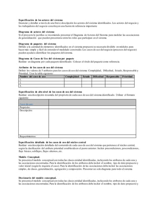Especificación de los actores del sistema
Enunciar y detallar a través de una breve descripción los actores del sistema identificados. Los actores del negocio y
los trabajadores del negocio constituyen una fuente de referencia importante
Diagrama de actores del sistema
Si el proyecto lo justifica se recomienda presentar el Diagrama de Actores del Sistema para modelar las asociaciones
de generalización que pueden presentarse entre los roles que participan en el sistema.
Diagrama de paquetes del sistema
Debido a la cantidad de elementos identificados en el sistema propuesto es necesario dividirlo en módulos para
hacer más simple y fácil de entenderel modelado construido.Los casos de uso del negocio (procesos del negocio)
pueden ayudara identificar los paquetes delsistema.
Diagrama de Casos de Uso del sistema por paquete
Realizar un diagrama por cada paquete identificado. Colocar el título del paquete como referencia.
Atributos de los casos de uso del sistema
Definir los valores de 5 atributos para los casos de uso del sistema: Complejidad, Dificultad, Estado, Responsable y
Prioridad. Usar la tabla siguiente:
Nombre del caso de uso Complejidad Estado Dificultad Responsable Prioridad
1.
2.
3.
Especificación de alto nivel de los casos de uso del sistema
Realizar una descripción resumida del propósito de cada caso de uso del sistema identificado. Utilizar el formato
siguiente:
Caso de uso:
Propósito:
Descripción:
Requerimientos:
Especificación detallada de los casos de uso del núcleo central
Realizar una descripción detallada del contenido de cada caso de uso del sistema que pertenece al núcleo central,
según la clasificación del atributo prioridad establecida en el punto anterior. Incluir precondiciones, poscondiciones,
flujo básico,subflujos, flujos alternos,etc.
Modelo Conceptual.
Se presenta el modelo conceptualcon todas las clases entidad identificadas, incluyendo los atributos de cada una y
las asociaciones encontradas.Para la identificación de los atributos debe incluir el nombre, tipo de dato propuesto y
valor inicial (según lo requiera el caso). Para la identificación de las asociaciones debe incluir las asociaciones
simples, de clases, generalización, agregación y composición. Presentar un solo diagrama para todo el sistema.
Diccionario del modelo conceptual.
Se presenta el modelo conceptualcon todas las clases entidad identificadas, incluyendo los atributos de cada una y
las asociaciones encontradas.Para la identificación de los atributos debe incluir el nombre, tipo de dato propuesto y
 