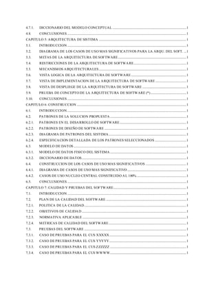 4.7.1. DICCIONARIO DEL MODELO CONCEPTUAL ...........................................................................................1
4.8. CONCLUSIONES ...................................................................................................................................................1
CAPITULO 5: ARQUITECTURA DE SISTEMA ............................................................................................................1
5.1. INTRODUCCION...................................................................................................................................................1
5.2. DIAGRAMA DE LOS CASOS DE USO MAS SIGNIFICATIVOS PARA LA ARQU. DEL SOFT. ...1
5.3. METAS DE LA ARQUITECTURA DE SOFTWARE....................................................................................1
5.4. RESTRICCIONES DE LA ARQUITECTURA DE SOFTWARE.................................................................1
5.5. MECANISMOS ARQUITECTURALES............................................................................................................1
5.6. VISTA LOGICA DE LA ARQUITECTURA DE SOFTWARE....................................................................1
5.7. VISTA DE IMPLEMENTACION DE LA ARQUITECTURA DE SOFTWARE ......................................1
5.8. VISTA DE DESPLIEGE DE LA ARQUITECTURA DE SOFTWARE ......................................................1
5.9. PRUEBA DE CONCEPTO DE LA ARQUITECTURA DE SOFTWARE (*)............................................1
5.10. CONCLUSIONES ...................................................................................................................................................1
CAPITULO 6: CONSTRUCCION .......................................................................................................................................1
6.1. INTRODUCCION...................................................................................................................................................1
6.2. PATRONES DE LA SOLUCION PROPUESTA ..............................................................................................1
6.2.1. PATRONES EN EL DESARROLLO DE SOFTWARE..................................................................................1
6.2.2. PATRONES DE DISEÑO DE SOFTWARE .....................................................................................................1
6.2.3. DIAGRAMA DE PATRONES DEL SISTEMA................................................................................................1
6.2.4. ESPECIFICACION DETALLADA DE LOS PATRONES SELECCIONADOS.......................................1
6.3. MODELO DE DATOS ...........................................................................................................................................1
6.3.1. MODELO DE DATOS FISICO DEL SISTEMA ..............................................................................................1
6.3.2. DICCIONARIO DE DATOS.................................................................................................................................1
6.4. CONSTRUCCION DE LOS CASOS DE USO MAS SIGNIFICATIVOS ..................................................1
6.4.1. DIAGRAMA DE CASOS DE USO MAS SIGNIFICATIVO.........................................................................1
6.4.2. CASOS DE USO NUCLEO CENTRAL CONSTRUIDO AL 100% .............................................................1
6.5. CONCLUSIONES ...................................................................................................................................................1
CAPITULO 7: CALIDAD Y PRUEBAS DEL SOFTWARE..........................................................................................1
7.1. INTRODUCCION...................................................................................................................................................1
7.2. PLAN DE LA CALIDAD DEL SOFTWARE ...................................................................................................1
7.2.1. POLITICA DE LA CALIDAD..............................................................................................................................1
7.2.2. OBJETIVOS DE CALIDAD .................................................................................................................................1
7.2.3. NORMATIVA APLICABLE ................................................................................................................................1
7.2.4. METRICAS DE CALIDAD DEL SOFTWARE................................................................................................1
7.3. PRUEBAS DEL SOFTWARE ..............................................................................................................................1
7.3.1. CASO DE PRUEBAS PARA EL CUS XXXXX...............................................................................................1
7.3.2. CASO DE PRUEBAS PARA EL CUS YYYYY...............................................................................................1
7.3.3. CASO DE PRUEBAS PARA EL CUS ZZZZZZ ..............................................................................................1
7.3.4. CASO DE PRUEBAS PARA EL CUS WWWW..............................................................................................1
 