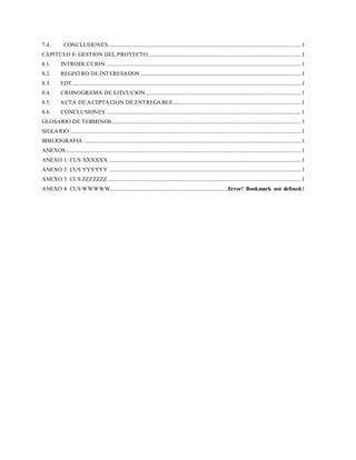 7.4. CONCLUSIONES ...................................................................................................................................................1
CAPITULO 8: GESTION DEL PROYECTO.....................................................................................................................1
8.1. INTRODUCCION .....................................................................................................................................................1
8.2. REGISTRO DE INTERESADOS ...........................................................................................................................1
8.3. EDT...............................................................................................................................................................................1
8.4. CRONOGRAMA DE EJECUCION.......................................................................................................................1
8.5. ACTA DE ACEPTACION DE ENTREGABLE..................................................................................................1
8.6. CONCLUSIONES .....................................................................................................................................................1
GLOSARIO DE TERMINOS ................................................................................................................................................1
SIGLARIO.................................................................................................................................................................................1
BIBLIOGRAFIA ......................................................................................................................................................................1
ANEXOS....................................................................................................................................................................................1
ANEXO 1: CUS XXXXXX ...................................................................................................................................................1
ANEXO 2: CUS YYYYYY ...................................................................................................................................................1
ANEXO 3: CUS ZZZZZZZ....................................................................................................................................................1
ANEXO 4: CUS WWWWW..........................................................................................Error! Bookmark not defined.1
 