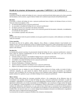 Detalle de la estructura del documento a presentar. CAPITULO 1 AL CAPITULO 3
Presentación.
Constituye la hoja de carátula del trabajo de tesis o proyecto profesional donde deben aparecer los datos generales
del documento y de los autores, seguir el mismo formato de la carátula de presentación del perfil profesional.
Resumen.
El resumen o síntesis del trabajo de tesis o proyecto profesional tiene el objetivo de informar al lector, en b reves
líneas (no más de una página), sobre:
 El tema del trabajo de tesis o proyecto profesional.
 La necesidad y actualidad del trabajo de tesis o proyecto profesional.
 El objetivo general y los específicos (de manera sintetizada).
 Descripción general del contenido a través de la estructura general del documento, indicando, resumidamente,
el contenido de cada capítulo.
 Los resultados esperados más relevantes.
Índice.
El índice debe abarcar todos los puntos incluidos en esta guía a partir de este punto y debe elaborarse con formato de
Tabla de Contenido.
Listas especiales.
Se coloca una lista de los gráficos, tablas, imágenes, fotos, dibujos, o cualquier elemento visual incluido en el
trabajo de tesis o proyecto profesional. La lista se numera de forma consecutiva y debe corresponder con los mismos
números colocados como pie del elemento dentro del documento. También se incluye el número de la página en que
aparece cada elemento.
Introducción.
La introducción general constituye la presentación formal del trabajo de tesis o proyecto profesional y orienta al
lector sobre los aspectos fundamentales de éste. En ella deben exponerse de forma breve, pero con absoluta
claridad, los aspectos siguientes:
 Contexto teórico en el que se desarrollará el trabajo de tesis o proyecto profesional.
 Antecedentes (deben indicarse las referencias bibliográficas utilizadas como fuente de información)
 Actualidad y necesidad del trabajo de tesis o proyecto profesional.
 Objeto de estudio y Campo de acción.
 Situación Problemática y Problema a Resolver.
 Aportes prácticos esperados del trabajo de tesis o proyecto profesional.
 Objetivos del trabajo de tesis o proyecto profesional (general y específico).
La introducción tiene un máximo de cinco (5) páginas y debe redactarse de forma corrida, sin incluir el título y
subtítulos, epígrafes, etc., para separar los tópicos. Puede apoyarse en los puntos presentados en el perfil de
proyecto, que en definitiva fue un avance de lo que en estos momentos deben empezar a redactar. Opcionalmente
pueden incluirse los capítulos en que se dividirá el trabajo de tesis o proyecto profesional.
Marco teórico.
El marco teórico debe abarcar los conceptos generales teóricos y los componentes de las diferentes áreas de
conocimiento que permitan ubicar el tema del trabajo de tesis o proyecto profesional, mostrando su grado de
actualidad y originalidad. Es el resultado de un estudio bibliográfico profundo donde se exponen los aspectos más
importantes relacionados con el tema, encontrados en la bibliografía y que constituyen el marco teórico del mismo.
Es una ampliación o perfeccionamiento de los fundamentos teóricos presentados en el perfil del proyecto. Deben
realizarse las definiciones, clasificaciones, etc. que serán la base sobre la que se sustentará el resto del documento y
que permitan observar que los autores son conocedores de la materia en la que incursionan. No se pretende que se
escriban libros de texto por tanto no es correcto alargar innecesariamente este punto con definiciones y argumentos
irrelevantes para la compresión del tema presentado.
La estructura de este punto se propone dividirla en dos elementos fundamentales.
 