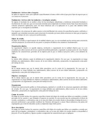 Fundamentos teóricos sobre el negocio.
Se aplica lo expuesto antes pero aplicado específicamente al tema o rubro sobre el que gira el tipo de negocio que se
va a atacar en el proyecto
Fundamentos teóricos sobre las tendencias y tecnologías actuales.
Se expone el resultado de un análisis crítico de las tecnologías, plataformas y tendencias incluyendo bondades e
insuficiencias de cada uno, que son necesario entender para comprender el contexto técnico bajo el que funcionará la
solución propuesta (aplicación), pero sin hacer referencia aún a la aplicación en sí, pues más adelante habrá
capítulos que se encargarán de detallarla.
Con respecto a la estructura de ambos puntos se da total libertad a los autores de especificar las partes, subtítulos o
epígrafes que entiendan necesarios para estructurar el contenido, por tanto dicha estructura no tiene que ser igual en
todos los trabajos de tesis o proyectos profesionales.
Objeto de estudio.
El objeto de estudio es aquel aspecto de la realidad objetiva que va a ser estudiado por los autores para construir la
solución propuesta. La estructura de este punto se propone dividirla en dos elementos fundamentales.
Organización objetivo.
La organización objetivo es aquella empresa, institución u organización de la realidad objetiva que va a ser
estudiado por el(los) autores de la tesis a partir del problema planteado y siguiendo su propio punto de vista. Pueden
explicarse las características generales de la empresa para la que se realiza el proyecto, rubro y oros elemento de
valor.
Misión
La misión debe indicarse según la definida por la organización objetivo. En caso que la organización no tenga
definida una explícitamente, el(los) autores de la tesis deben elaborarla y proponerla a la organización como parte
del trabajo de tesis.
Visión
De la misma manera que con la misión debe procederse con la visión de la organización. En caso que la
organización no tenga definida una explícitamente, el(los) autores de la tesis deben elaborarla y proponerla a la
organización como parte del trabajo de tesis.
Objetivos estratégicos
De la misma manera que con la misión debe procederse con la visión de la organización. En caso que la
organización no tenga definida los objetivos estratégicos explícitamente, el(los) autores de la tesis deben elaborarlos
y proponerlos a la organización como parte del trabajo de tesis.
Organigrama
Colocar una representación gráfica en forma jerárquica, matricial y/o estrella de la estructura organizativa del objeto
de estudio. En caso que la organización no tenga definida una explícitamente, el(los) autores de la tesis deben
elaborarla y proponerla a la organización como parte del trabajo de tesis.
Campo de acción.
El campo de acción incluye los aspectos específicos dentro del objeto de estudio que deben ser sometidos a estudio
por parte de los autores y que formarán el negocio en cuestión. Es una sección que da continuación al objeto de
estudio, centrándose o enfocándose más en la zona del objeto de estudio dónde se desarrollará el trabajo de tesis o
proyecto profesional y que permite establecer las fronteras del negocio a atacar. Hacer referencia a las partes del
organigrama que están involucradas ayuda a comprender mejor dicho punto.
Breve descripción
El campo de acción incluye los aspectos específicos del objeto de estudio que deben ser sometidos a estudio por
parte del investigador; centrándose o enfocándose más en la zona del objeto de estudio dónde se desarrollará el
proyecto. El uso de gráficos y figuras ayudan a comprender las características que se expliquen.
 