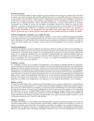 Procesos del negocio
En esta sección puede abordar en mayor detalle los procesos del objeto de estudio que se realizan dentro del campo
de acción y que serán el contexto más específico alrededor del cual se va a desarrollar el proyecto. Al igual que en la
sección anterior, el uso de gráficos y figuras ayudan a comprender las características que se expliquen. Este punto da
continuación al campo de acción, concentrándose específicamente en una descripción en mayor detalle de los
procesos que el negocio desarrolla o ejecuta. Describir en forma clara y concisa el flujo actual de los procesos
involucrados en el campo de acción, las actividades desarrolladas dentro de los mismos así como los roles,
empleados y personas en general que de una manera u otra están involucrados en cada actividad. El nivel de detalle
debe ser profundo para comprender la dinámica de la organización objeto de estudio. Los conceptos y
clasificaciones comentados en los fundamentos del tema deben usarse para explicar este punto. Es un error
abarcar los procesos que no tienen relación con el campo de acción, aunque pertenezcan al objeto de estudio.
Sistemas automatizados vinculados con el campo de acción.
Si el caso lo amerita es necesario especificar aquellos sistemas, ya sean software o hardware existentes previamente
en el campo de acción y que están involucrados de una forma u otra con los procesos desarrollados dentro del
mismo. Igualmente el nivel de detalle debe ser profundo para comprender la dinámica de los mismos, sin perder de
vista evitar incluir aquellos que no aporten aspectos relevantes al entendimiento de los procesos del campo de
acción.
Situación problemática
La situación problemática se expone explicando las situaciones objetivas y reales que existen en la organización y se
observan en el campo de acción y en los procesos del negocio que provocan o traerán como consecuen cia problemas
de información. Se describe desde el punto de vista organizacional. Los aspectos acá descritos deben explicarse de
forma que se comprenda claramente que son situaciones organizacionales que permiten identificar luego, los
problemas de información que se resolverán el proyecto. Debe enunciarse de la manera más clara posible, tal y
cómo se manifiestan. Este nivel de abstracción es un paso en el camino hacia identificar la causa del problema a
resolver a enunciar en la sección siguiente.
Problemas a resolver
Los problemas a resolver son en el ámbito de la información y cuya solución se pretende abordar con el proyecto.
Son los problemas de información que serán atendidos con una tesis de Ingeniería de Sistemas y que permitirán más
adelante enunciar los objetivos del proyecto. Un proyecto en la industria de sistemas debe estar enfocado a resolver
dificultades con la información que se maneja en los procesos de negocio de una organización, y no con problemas
administrativos o de índole organizacional que deben ser resueltos con proyectos de tesis de otras especialidades, y
que la Ingeniería de Sistemas no atiende directamente. Este es uno de los aportes fundamentales de la definición del
perfil, ya que se pasa de la manifestación planteada en la sección anterior al enunciado del alcance principal del
proyecto. Esta sección le da continuación a la anterior. Es un error frecuente que los problemas a resolver estén
expresados en el ámbito de la administración o los negocios y no en el campo de la información y las tecnologías.
Objetivo general.
El objetivo general refleja el fin y propósito general del trabajo de tesis o proyecto profesional y está determinado
por resolver una necesidad (práctica y/o novedosa) según el resultado principal y el alcance que propone lo grar el
autor con la tesis. Debe redactarse en singular y con una única oración encabezada por un verbo fuerte en infinitivo,
de forma tal que exprese, sin ningún tipo de ambigüedad, la acción concreta que desea realizarse y el resultado final
más importante de la tesis de grado. Deben incluir el aspecto general de Alcance, tiempo, costo y calidad del
proyecto, según las buenas prácticas para la dirección de proyectos PMBOK del PMI. La redacción del objetivo de
alcance debe hacerse de forma que responda a preguntas tales como: ¿Qué se pretende realizar o construir...?, ¿Cuál
es el producto final de la tesis? ¿Cuál es la solución final?
Objetivos específicos.
Los objetivos específicos son una relación a más detalle del objetivo general, de manera que el logro de los objetivos
específicos debe resultar en el logro del objetivo general. Entre el objetivo general y los específicos no existe una
relación de prioridad, como podría haber entre elementos principales y secundarios, sino una relación jerárquica o de
subordinación. Los objetivos específicos se formulan como una cadena de objetivos subordinados al general. Deben
plantearse solo aquellas metas individuales alcanzables al final de la tesis y por tanto demostrables en el acto de
 