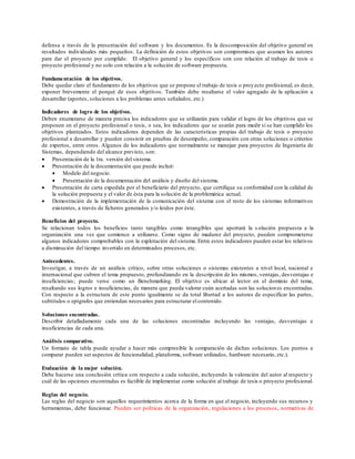defensa a través de la presentación del software y los documentos. Es la descomposición del objetivo general en
resultados individuales más pequeños. La definición de estos objetivos son compromisos que asumen los autores
para dar el proyecto por cumplido. El objetivo general y los específicos son con relación al trabajo de tesis o
proyecto profesional y no solo con relación a la solución de software propuesta.
Fundamentación de los objetivos.
Debe quedar claro el fundamento de los objetivos que se propone el trabajo de tesis o proyecto profesional, es decir,
exponer brevemente el porqué de esos objetivos. También debe resaltarse el valor agregado de la aplicación a
desarrollar (aportes, soluciones a los problemas antes señalados, etc.)
Indicadores de logro de los objetivos.
Deben enumerarse de manera precisa los indicadores que se utilizarán para validar el logro de los objetivos que se
proponen en el proyecto profesional o tesis, o sea, los indicadores que se usarán para medir si se han cumplido los
objetivos planteados. Estos indicadores dependen de las características propias del trabajo de tesis o proyecto
profesional a desarrollar y pueden consistir en pruebas de desempeño, comparación con otras soluciones o criterios
de expertos, entre otros. Algunos de los indicadores que normalmente se manejan para proyectos de Ingeniería de
Sistemas, dependiendo del alcance previsto, son:
 Presentación de la 1ra. versión del sistema.
 Presentación de la documentación que puede incluir:
 Modelo del negocio.
 Presentación de la documentación del análisis y diseño del sistema.
 Presentación de carta expedida por el beneficiario del proyecto, que certifique su conformidad con la calidad de
la solución propuesta y el valor de ésta para la solución de la problemática actual.
 Demostración de la implementación de la comunicación del sistema con el resto de los sistemas informativos
existentes, a través de ficheros generados y/o leídos por éste.
Beneficios del proyecto.
Se relacionan todos los beneficios tanto tangibles como intangibles que aportará la s olución propuesta a la
organización una vez que comience a utilizarse. Como signo de madurez del proyecto, pueden comprometerse
algunos indicadores comprobables con la explotación del sistema. Entre estos indicadores pueden estar los relativos
a disminución del tiempo invertido en determinados procesos, etc.
Antecedentes.
Investigar, a través de un análisis crítico, sobre otras soluciones o sistemas existentes a nivel local, nacional e
internacional que cubren el tema propuesto, profundizando en la descripción de los mismos, ventajas, desventajas e
insuficiencias; puede verse como un Benchmarking. El objetivo es ubicar al lector en el dominio del tema,
resaltando sus logros e insuficiencias, de manera que pueda valorar cuán acertadas son las soluciones encontradas.
Con respecto a la estructura de este punto igualmente se da total libertad a los autores de especificar las partes,
subtítulos o epígrafes que entiendan necesarios para estructurar el contenido.
Soluciones encontradas.
Describir detalladamente cada una de las soluciones encontradas incluyendo las ventajas, desventajas e
insuficiencias de cada una.
Análisis comparativo.
Un formato de tabla puede ayudar a hacer más compresible la comparación de dichas soluciones. Los puntos a
comparar pueden ser aspectos de funcionalidad, plataforma, software utilizados, hardware necesario, etc.).
Evaluación de la mejor solución.
Debe hacerse una conclusión crítica con respecto a cada solución, incluyendo la valoración del autor al respecto y
cuál de las opciones encontradas es factible de implementar como solución al trabajo de tesis o proyecto profesional.
Reglas del negocio.
Las reglas del negocio son aquellos requerimientos acerca de la forma en que el negocio, incluyendo sus recursos y
herramientas, debe funcionar. Pueden ser políticas de la organización, regulaciones a los procesos, normativas de
 
