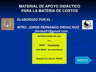 MATERIAL DE APOYO DIDÁCTICO
PARA LA MATERIA DE COSTOS
ELABORADO POR EL :
MTRO. JORGE FERNANDO ORDAZ RUIZ
jfordaz61@gmail.com
INSTRUCCIONES DE USO:
ir a:
MENÚ: Presentación
SUB MENÚ : Ver presentación
Después haz click en: ÍNDICE
ÍNDICE
 