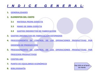 I N D I C E G E N E R A L:
1. GENERALIDADES
2. ELEMENTOS DEL COSTO
2.1 MATERIA PRIMA DIRECTA
2.2 MANO DE OBRA DIRECTA
2.3 GASTOS INDIRECTOS DE FABRICACIÓN
3. GASTOS INDIRECTOS DE FABRICACIÓN ESTIMADOS
4. PROCEDIMIENTO DE CONTROL DE LAS OPERACIONES PRODUCTIVAS POR
ORDENES DE PRODUCCIÓN
5. PROCEDIMIENTO DE CONTROL DE LAS OPERACIONES PRODUCTIVAS POR
PROCESOS PRODUCTIVOS
6. COSTOS ABC
7. PUNTO DE EQUILIBRIO ECONÓMICO
8. BIBLIOGRAFÍA
Haz click en el tema
de interés
 
