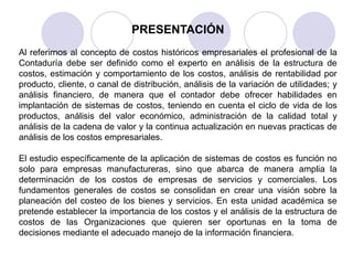 PRESENTACIÓN
Al referirnos al concepto de costos históricos empresariales el profesional de la
Contaduría debe ser definido como el experto en análisis de la estructura de
costos, estimación y comportamiento de los costos, análisis de rentabilidad por
producto, cliente, o canal de distribución, análisis de la variación de utilidades; y
análisis financiero, de manera que el contador debe ofrecer habilidades en
implantación de sistemas de costos, teniendo en cuenta el ciclo de vida de los
productos, análisis del valor económico, administración de la calidad total y
análisis de la cadena de valor y la continua actualización en nuevas practicas de
análisis de los costos empresariales.
El estudio específicamente de la aplicación de sistemas de costos es función no
solo para empresas manufactureras, sino que abarca de manera amplia la
determinación de los costos de empresas de servicios y comerciales. Los
fundamentos generales de costos se consolidan en crear una visión sobre la
planeación del costeo de los bienes y servicios. En esta unidad académica se
pretende establecer la importancia de los costos y el análisis de la estructura de
costos de las Organizaciones que quieren ser oportunas en la toma de
decisiones mediante el adecuado manejo de la información financiera.
 