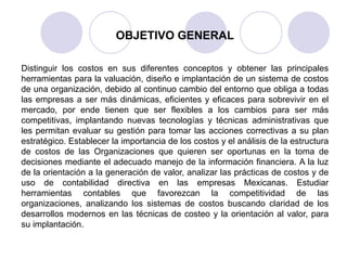 OBJETIVO GENERAL
Distinguir los costos en sus diferentes conceptos y obtener las principales
herramientas para la valuación, diseño e implantación de un sistema de costos
de una organización, debido al continuo cambio del entorno que obliga a todas
las empresas a ser más dinámicas, eficientes y eficaces para sobrevivir en el
mercado, por ende tienen que ser flexibles a los cambios para ser más
competitivas, implantando nuevas tecnologías y técnicas administrativas que
les permitan evaluar su gestión para tomar las acciones correctivas a su plan
estratégico. Establecer la importancia de los costos y el análisis de la estructura
de costos de las Organizaciones que quieren ser oportunas en la toma de
decisiones mediante el adecuado manejo de la información financiera. A la luz
de la orientación a la generación de valor, analizar las prácticas de costos y de
uso de contabilidad directiva en las empresas Mexicanas. Estudiar
herramientas contables que favorezcan la competitividad de las
organizaciones, analizando los sistemas de costos buscando claridad de los
desarrollos modernos en las técnicas de costeo y la orientación al valor, para
su implantación.
 