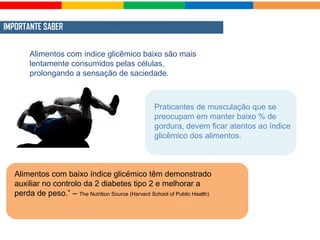 IMPORTANTE SABER
Alimentos com índice glicêmico baixo são mais
lentamente consumidos pelas células,
prolongando a sensação de saciedade.
Praticantes de musculação que se
preocupam em manter baixo % de
gordura, devem ficar atentos ao índice
glicêmico dos alimentos.
Alimentos com baixo índice glicémico têm demonstrado
auxiliar no controlo da 2 diabetes tipo 2 e melhorar a
perda de peso.” – The Nutrition Source (Harvard School of Public Health)
 