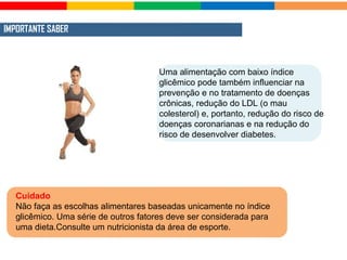 IMPORTANTE SABER
Cuidado
Não faça as escolhas alimentares baseadas unicamente no índice
glicêmico. Uma série de outros fatores deve ser considerada para
uma dieta.Consulte um nutricionista da área de esporte.
Uma alimentação com baixo índice
glicêmico pode também influenciar na
prevenção e no tratamento de doenças
crônicas, redução do LDL (o mau
colesterol) e, portanto, redução do risco de
doenças coronarianas e na redução do
risco de desenvolver diabetes.
 