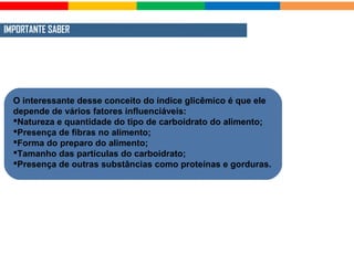 IMPORTANTE SABER
O interessante desse conceito do índice glicêmico é que ele
depende de vários fatores influenciáveis:
Natureza e quantidade do tipo de carboidrato do alimento;
Presença de fibras no alimento;
Forma do preparo do alimento;
Tamanho das partículas do carboidrato;
Presença de outras substâncias como proteínas e gorduras.
 