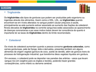 GLOSSÁRIO
Os triglicérides são tipos de gorduras que podem ser produzidas pelo organismo ou
ingeridas através dos alimentos. Assim como o HDL, LDL, os triglicérides quando
encontram-se em níveis alterados no sangue podem causar prejuízos à saúde,
principalmente se este aumento estiver associado ao aumento das frações de colesterol .
Níveis elevados de triglicérides na corrente sanguínea estão associados ao aparecimento
de doenças coronarianas e por esse motivo todos devem ter consciência do quanto é
importante ter as taxas de triglicérides dentro do limite recomendado.
 Triglicéride
Os níveis de colesterol aumentam quando a pessoa consome gorduras saturadas, como
carnes gordurosas, pele de frango, leite e derivados, presentes também em alguns
alimentos de origem vegetal (gordura de coco, azeite de dendê), além de gordura trans do
processo de hidrogenação industrial, que transforma óleos vegetais líquidos em gordura.
 Colesterol
Em excesso, o colesterol pode se depositar nas paredes das artérias - vasos que levam
sangue rico em oxigênio para os órgãos e tecidos, podendo trazer grandes
conseqüências, como infarto ou derrame cerebral.
 