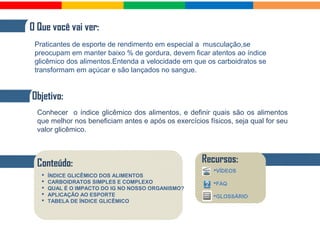  ÍNDICE GLICÊMICO DOS ALIMENTOS
 CARBOIDRATOS SIMPLES E COMPLEXO
 QUAL É O IMPACTO DO IG NO NOSSO ORGANISMO?
 APLICAÇÃO AO ESPORTE
 TABELA DE ÍNDICE GLICÊMICO
O Que você vai ver:
Praticantes de esporte de rendimento em especial a musculação,se
preocupam em manter baixo % de gordura, devem ficar atentos ao índice
glicêmico dos alimentos.Entenda a velocidade em que os carboidratos se
transformam em açúcar e são lançados no sangue.
Conhecer o índice glicêmico dos alimentos, e definir quais são os alimentos
que melhor nos beneficiam antes e após os exercícios físicos, seja qual for seu
valor glicêmico.
Recursos:Conteúdo:
Objetivo:
VÍDEOS
FAQ
GLOSSÁRIO
 