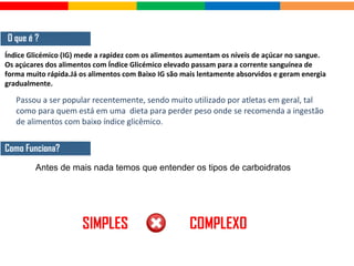 O que é ?
Índice Glicémico (IG) mede a rapidez com os alimentos aumentam os níveis de açúcar no sangue.
Os açúcares dos alimentos com Índice Glicémico elevado passam para a corrente sanguínea de
forma muito rápida.Já os alimentos com Baixo IG são mais lentamente absorvidos e geram energia
gradualmente.
Como Funciona?
Antes de mais nada temos que entender os tipos de carboidratos
SIMPLES COMPLEXO
Passou a ser popular recentemente, sendo muito utilizado por atletas em geral, tal
como para quem está em uma dieta para perder peso onde se recomenda a ingestão
de alimentos com baixo índice glicêmico.
 