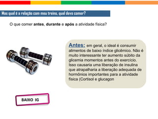 O que comer antes, durante e após a atividade física?
Mas qual é a relação com meu treino, qual devo comer?
Antes: em geral, o ideal é consumir
alimentos de baixo índice glicêmico. Não é
muito interessante ter aumento súbito da
glicemia momentos antes do exercício.
Isso causaria uma liberação de insulina
que atrapalharia a liberação adequada de
hormônios importantes para a atividade
física (Cortisol e glucagon
 