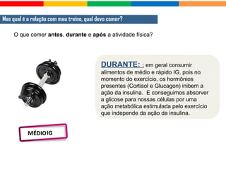 O que comer antes, durante e após a atividade física?
Mas qual é a relação com meu treino, qual devo comer?
DURANTE: : em geral consumir
alimentos de médio e rápido IG, pois no
momento do exercício, os hormônios
presentes (Cortisol e Glucagon) inibem a
ação da insulina. E conseguimos absorver
a glicose para nossas células por uma
ação metabólica estimulada pelo exercício
que independe da ação da insulina.
 