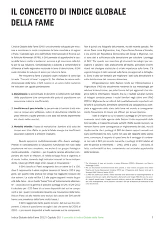 IL CONCETTO DI INDICE GLOBALE
DELLA FAME

L’Indice Globale della Fame (GHI) è uno strumento sviluppato per misu-        Non è quindi una fotograﬁa del presente, ma del recente passato. Per
rare e monitorare in modo complessivo la fame mondiale e di regioni           alcuni Paesi come Afghanistan, Iraq, Papua Nuova Guinea e Somalia,
e Paesi.1 Calcolato ogni anno dall’Istituto Internazionale di Ricerca sul-    e ora anche per Repubblica Democratica del Congo e Myanmar, non
le Politiche Alimentari (IFPRI), il GHI permette di approfondire le cau-      ci sono dati a sufﬁcienza sulla denutrizione per calcolare i punteggi
se della fame e mette in evidenza i successi e gli insuccessi nella lot-      di GHI.3 Per quanto non manchino gli strumenti tecnologici per rac-
ta per la sua riduzione. Sensibilizzando e aiutando a comprendere le          cogliere e valutare i dati praticamente all’istante, persistono enormi
differenze a livello regionale e nazionale in tema di denutrizione, il GHI    ritardi nel divulgare statistiche di vitale importanza sulla fame. C’è
vuole stimolare lo sviluppo di azioni per ridurre la fame.                    urgente bisogno di dati nazionali sulla fame più aggiornati e dettaglia-
        Per misurare la fame si possono usare indicatori di vario tipo        ti. Sono in atto vari tentativi per migliorare i dati sulla denutrizione e
(si veda “Concetti di fame” a pagina 9). Per riﬂettere la natura multi-       sulla distribuzione del consumo alimentare.
dimensionale della fame, il GHI riunisce in un unico indice numerico                      L'Organizzazione delle Nazioni Unite per l'Alimentazione e
tre indicatori con uguale ponderazione:                                       l'Agricoltura (FAO) sta attualmente rivedendo la sua metodologia per
                                                                              valutare la denutrizione, per poter fornire dati più aggiornati che inte-
1. Denutrizione: la percentuale di denutriti (o sottonutriti) sul totale      grino tutte le informazioni rilevanti, tra cui i risultati sul gran numero
   della popolazione (che corrisponde alla quota di popolazione con           di indagini condotte presso i nuclei familiari negli ultimi anni (FAO
   assunzione calorica insufﬁciente);                                         2011b). Migliorare la raccolta di dati qualitativamente importanti sul-
                                                                              la fame e sul consumo alimentare consentirà una valutazione più com-
2. Insufﬁcienza di peso infantile: la percentuale di bambini di età infe-     pleta e aggiornata dello stato della fame nel mondo e conseguente-
   riore ai cinque anni sottopeso, indice di denutrizione infantile (un       mente l’assunzione di misure più efﬁcaci per la sua riduzione.
   peso inferiore a quello previsto a una data età denota deperimento                     I dati di origine su cui si basano i punteggi di GHI sono conti-
   e/o ritardo nella crescita);                                               nuamente rivisti dalle agenzie delle Nazioni Unite responsabili della
                                                                              loro raccolta, e il rapporto annuale sul GHI riﬂette queste revisioni. Le
3. Mortalità infantile: il tasso di mortalità tra i bambini al di sotto dei   revisioni hanno come conseguenza un miglioramento dei dati, ma ciò
  cinque anni (che riﬂette in parte la fatale sinergia tra insufﬁcienti       implica anche che i punteggi di GHI dei diversi rapporti annuali non
  assunzioni caloriche e ambienti insalubri).                                 siano confrontabili tra loro. Come nel caso del rapporto dello scorso
                                                                              anno, comunque, il rapporto di quest’anno ha il vantaggio di contene-
        Questo approccio multidimensionale offre diversi vantaggi.            re non solo il GHI più recente ma anche i punteggi di GHI relativi ad
Prende in considerazione la situazione nutrizionale non solo della            altri tre periodi di riferimento — 1990, 1996 e 2001 — che sono, di
popolazione nel suo complesso, ma anche di un gruppo ﬁsiologica-              fatto, confrontabili tra loro, consentendo così un'analisi approfondita
mente vulnerabile – i bambini – per il quale le carenze alimentari com-       delle tendenze.
portano alti rischi di infezioni, di ridotto sviluppo ﬁsico e cognitivo, e
di morte. Inoltre, riunendo degli indicatori misurati in forma indipen-
dente, riduce gli effetti degli errori casuali di misurazione.2               1
                                                                                  Per informazioni di base sul concetto, si vedano Wiesmann (2004) e Wiesmann, von Braun e
                                                                                  Feldbrügge (2000).
        Il GHI classiﬁca i Paesi assegnando loro un valore da 0 a 100,        2
                                                                                  Per una misurazione multidimensionale della povertà, si veda l'indice sviluppato dalla Oxford
dove 0 rappresenta il valore migliore (assenza di fame) e 100 il peg-             Poverty and Human Development Initiative (OPHI) per il Programma delle Nazioni Unite per lo
                                                                                  Sviluppo UNDP (Alkire e Santos 2010).
giore, per quanto nella pratica non venga mai raggiunto nessuno dei           3
                                                                                  La FAO non pubblica più stime a livello nazionale sulla denutrizione e l’approvvigionamento di
due estremi. La scala nel Box 1.1 alle pagine seguenti mostra la gra-             energia alimentare pro capite della Repubblica Democratica del Congo (FAO 2011a), che secon-
                                                                                  do i rapporti passati aveva il maggior aumento relativo e assoluto del punteggio di GHI a partire
vità della fame – da un livello "basso" ﬁno ad "estremamente allarman-            dal 1990. Analogamente, non è possibile calcolare il GHI per la Myanmar per mancanza di dati
                                                                                  sulla denutrizione.
te" – associata con la gamma di possibili punteggi di GHI. Il GHI 2012
è calcolato per i 120 Paesi di cui sono disponibili dati sui tre compo-
nenti e per i quali è considerata rilevante una misurazione della fame.
(Alcuni Paesi ad alto reddito sono esclusi dal calcolo del GHI perché
hanno una prevalenza della fame molto bassa.)
        Il GHI è aggiornato tanto quanto lo sono i dati sui suoi tre com-
ponenti. L’indice di quest’anno raccoglie i dati che vanno dal 2005 al
2010 – i più recenti disponibili a livello nazionale sui tre componenti.


Indice Globale della Fame 2012 | Capitolo 01 | Il concetto di Indice Globale della Fame                                                                                         7
 