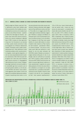 BOX 2.3          AMERICA LATINA E CARAIBI: GLI SHOCK COLPISCONO UNA REGIONE IN CRESCITA


     Dalla ﬁne degli anni Ottanta, quasi tutti i Pae-                                          dei prezzi alimentari hanno fatto crescere note-                                                      13% e il 19% circa. I tassi di ritardo nella cre-
     si dell’America Latina hanno adottato vaste                                               volmente l’inﬂazione alimentare nella maggior                                                         scita dei bambini sotto i cinque anni sono
     riforme economiche. Ne è risultata una cresci-                                            parte dei Paesi dell’America Latina e dei Carai-                                                      ancora più preoccupanti. La prevalenza del
     ta dell’apertura economica che è andata di pari                                           bi. Prima della crisi, la maggior parte dei Pae-                                                      ritardo nella crescita infantile è solo del 2% in
     passo con ampi afﬂussi ﬁnanziari – soprattut-                                             si della regione sembrava destinata a raggiun-                                                        Cile, ma è oltre il 27% in Bolivia e Ecuador;
     to nella prima metà degli anni Novanta – por-                                             gere l’Obiettivo di Sviluppo del Millennio di                                                         quasi il 30% a Haiti e in Honduras; e oltre il
     tando nuove risorse alla crescita economica.                                              dimezzare entro il 2015 la percentuale di per-                                                        48% in Guatemala. Haiti, il Paese più povero
     Anche se la crescita complessiva è rallentata                                             sone che soffrono la fame; con la crisi alimen-                                                       e insicuro dal punto di vista alimentare di tut-
     dopo il 1995, è ripresa con forza negli ultimi                                            tare il progresso di molti Paesi verso questo                                                         to l’emisfero occidentale, risente ancora degli
     cinque anni. Con l’eccezione di una manciata                                              obiettivo ha vissuto delle battute di arresto.                                                        effetti del terremoto di Gennaio 2010, che pare
     di Paesi, questa crescita economica è stata                                               L’impatto è stato massimo sui Paesi importa-                                                          aver causato circa 300.000 morti e colpito
     accompagnata da un’inﬂazione relativamente                                                tori netti di alimenti – specialmente in Messi-                                                       complessivamente 3 milioni di persone – circa
     modesta. Nonostante questi risultati positivi,                                            co e America Centrale – così come sui consu-                                                          un terzo degli haitiani. Oltre un milione di per-
     praticamente tutti i Paesi dell’America Latina                                            matori poveri delle aree periferiche e rurali.                                                        sone hanno perso la propria casa, ospedali e
     condividono problemi simili: crescita economi-                                            Quando la crisi dei prezzi alimentari del                                                             altre infrastrutture di vitale importanza sono
     ca irregolare, crescita agricola stagnante e, in                                          2007/08 ha colpito il Salvador, per esempio, il                                                       andati distrutti, il sistema sanitario è stato gra-
     certi casi, tassi spropositatamente alti di pover-                                        budget destinato all’acquisto di cibo di una                                                          vemente indebolito ed è calata la disponibilità
     tà e malnutrizione. Oltre il 60% dei poveri del-                                          famiglia rurale era sufﬁciente per acquistare                                                         alimentare (World Bank 2010; Rosen et al.
     la regione vive in aree rurali, dove la lentezza                                          solo il 56% di quanto si poteva comprare 18                                                           2012). Di conseguenza, tra il 2009 e il 2010
     della crescita economica, le disuguaglianze                                               mesi prima (WFP 2008). Simili diminuzioni nel                                                         a Haiti la mortalità infantile è più che raddop-
     nella distribuzione di beni e risorse, l’inadegua-                                        potere di acquisto degli alimenti colpiscono in                                                       piata, superando il livello del 1990 (IGME
     tezza degli investimenti e dei servizi pubblici e                                         modo sproporzionato il segmento più povero                                                            2011). La mancanza di accesso al cibo, a
     la vulnerabilità agli shock economici sono le                                             della popolazione. Gli shock dei prezzi alimen-                                                       un’abitazione, ad acqua potabile e a strutture
     principali questioni politiche. Le crisi dei prez-                                        tari si abbattano su una regione con uno stato                                                        igienico-sanitarie ha aumentato il rischio di
     zi del 2007/08 e del 2010/11 hanno ulterior-                                              nutrizionale misto. La prevalenza media dell’in-                                                      denutrizione infantile (World Bank 2010). Due
     mente aggravato questi problemi. Anche se la                                              sufﬁcienza di peso infantile in America Latina                                                        anni dopo il disastro, più di mezzo milione di
     regione era considerata relativamente stabile e                                           e Caraibi è circa del 4%, ma in Guatemala e                                                           haitiani vive ancora in tende e sotto teloni in
     in grado di assorbire gli shock esterni, le crisi                                         ad Haiti i tassi superano rispettivamente il                                                          centinaia di campi (Oxfam 2012).


     PREVALENZA DELL’INSUFFICIENZA DI PESO E RITARDO NELLA CRESCITA NEI BAMBINI DI MENO DI CINQUE ANNI (%)
     TRA IL 2004 E IL 2010                                                                     Insufﬁcienza di peso
                                                                                                                             48.0




                                                                                                                                                                                                                                                                                  50




                                                                                                                                                                                                                                  Ritardo nella crescita
                                                                                                                                                                                                                                                                                  40
                                                                                                                                                            29.9
                                                                                                                                                29.7
                                                                                                  29.0
                          27.2




                                                                                                                                                                                                                                                                                  30
                                                                                                                                                                                                                                          23.2
                                                                                                                                                                                             23.0
                                                                                                                    20.6




                                                                                                                                                                                                         19.1
                                                                                                                                         18.9
                                                                                                                                        18.2




                                                                                                                                                                                                                     17.5




                                                                                                                                                                                                                                      15.6
                                                                                                                                                                                 15.5




                                                                                                                                                                                                                                     15.0


                                                                                                                                                                                                                                                                                  20
                                                                                                                                                                                                                                     13.9
                                                                                                                13.0
                                        12.7




                                                                                                                                                                                                                                   10.7
                                                                                                                                    10.5
                                       10.1




                                                                                                                                                       8.6
                 8.3




                                     7.5




                                                                                                                                                                                                                                 7.5
                                     7.1




                                                                                                                                                                                                                                                                                  10
                                                                                                         6.6
                                    6.2




                                                                                                                                                                                                                                6.0
                                                                                                                                                                     5.7


                                                                                                                                                                                        5.7
                                    5.6
               4.5




                                                                                                                                                                                                                            4.3




                                                                                                                                                                                                                               4.0
                                                                                                                                                                                                     3.9




                                                                                                                                                                                                                               3.7
                                   3.5
                                   3.4




                                   3.4




                                                                                                                                                                    3.4




                                                                                                                                                                                                                3.4
         2.3



                                  2.2


                                  2.0




                                                                                                                                                                   1.9
                                 1.1
                                 0.5




                                                                                                                                                                                                                                                                                  0
          Argentina

                      Bolivia

                                 Brasile

                                           Cile

                                                  Colombia

                                                             Costa Rica

                                                                          Cuba



                                                                                               Ecuador

                                                                                                          El Salvador

                                                                                                                        Guatemala

                                                                                                                                     Guyana

                                                                                                                                              Haiti

                                                                                                                                                        Honduras

                                                                                                                                                                   Giamaica

                                                                                                                                                                              Messico

                                                                                                                                                                                         Nicaragua

                                                                                                                                                                                                      Panama

                                                                                                                                                                                                                 Paraguay

                                                                                                                                                                                                                             Perù

                                                                                                                                                                                                                                     Suriname

                                                                                                                                                                                                                                                Uruguay

                                                                                                                                                                                                                                                          Venezuela
                                                                                                                                                                                                                                                                         Media
                                                                                                                                                                                                                                                                      regionale
                                                                                 Repubblica
                                                                                 Dominicana




     Fonte: WHO (2012); UNICEF (2012a); Measure DHS (2012).




16                                                                                            Tendenze Mondiali, Regionali e Nazionali | Capitolo 02 | Indice Globale della Fame 2012
 