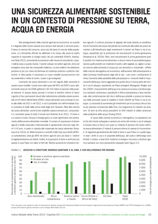 UNA SICUREZZA ALIMENTARE SOSTENIBILE
IN UN CONTESTO DI PRESSIONE SU TERRA,
ACQUA ED ENERGIA
                                            Nel perseguimento della crescita agricola ed economica, la scarsità     reni agricoli, il continuo processo di degrado del suolo diventa un problema.
e il degrado delle risorse naturali sono sempre stati lasciati in secondo piano.                                    Anche l’aumento del prezzo del petrolio ha contribuito alla salita dei prezzi ali-
Il tasso di crescita del consumo, ancor più del tasso di crescita della popola-                                     mentari e all’intensiﬁcarsi degli investimenti in terreni nei Paesi in via di svi-
zione, si è dimostrato difﬁcile da rallentare e ha messo alla prova la nostra                                       luppo, soprattutto per la produzione dei biocarburanti di prima generazione
capacità di rispondere ai bisogni basici dei più vulnerabili (Ehrlich, Kareiva,                                     (Anseeuw et al. 2012b). (Ndc: sono biocarburanti di prima generazione quel-
and Daily 2012), aumentando la pressione sulle risorse ed escludendo i pove-                                        li prodotti con materie prime alimentari; si dicono invece di seconda/terza gene-
ri dall’accesso a queste risorse. I recenti sviluppi nei settori agricolo, idrico ed                                razione quelli prodotti con materiali di scarto o altri vegetali, es. alghe). La rapi-
energetico sono stati dei campanelli d’allarme. La dura realtà è che dobbiamo                                       da crescita della domanda di acqua per uso domestico e industriale – effetto
produrre di più con meno ed eliminare al contempo pratiche e politiche inef-                                        della crescita demograﬁca ed economica, dell’aumento dell’urbanizzazione e
ﬁcienti. In altre parole, è necessario un nuovo modello socioeconomico che                                          della connessa modiﬁcazione degli stili di vita – così come i cambiamenti di
sia sostenibile e metta al centro i poveri e gli emarginati.                                                        clima, l’aumento della variabilità delle precipitazioni e i crescenti livelli di inqui-
                                            L’aumento dei prezzi alimentari è uno dei segnali della necessità di    namento dell’acqua, hanno aggravato la scarsità idrica in buona parte del mon-
questo nuovo modello. I prezzi sono saliti quasi del 40% nel 2007 e sono ulte-                                      do in via di sviluppo, soprattutto nei Paesi emergenti (Rosegrant, Ringler, and
riormente cresciuti nel 2008, gettando 130-155 milioni di persone nella pover-                                      Zhu 2009). L’inquinamento dell’acqua e la carenza di accesso a strutture igie-
tà estrema. In questo stesso periodo il numero di bambini vittime di danni                                          nico-sanitarie contribuisce, soprattutto in Africa subsahariana e Asia meridio-
cognitivi e ﬁsici permanenti dovuti alla malnutrizione potrebbe essere aumen-                                       nale, alla contaminazione del cibo e dell’acqua potabile e provoca la diarrea,
tato di 44 milioni (World Bank 2009). I prezzi alimentari sono schizzati di nuo-                                    una delle principali cause di malattia e morte infantili nei Paesi in via di svi-
vo alle stelle nel 2011 e nel 2012, e non è probabile che nell’immediato futu-                                      luppo. La necessità di aumentare gli investimenti per la sicurezza idrica è sta-
ro scendano ai livelli della prima metà degli anni Novanta. Oltre alla crescita                                     ta per esempio riconosciuta dalla Cina, che programma di investire nei pros-
dei prezzi alimentari, anche la loro volatilità colpisce sempre più i consumato-                                    simi 10 anni la cifra senza precedenti di 630 miliardi di dollari americani
ri e i produttori poveri di tutto il mondo (von Grebmer et al. 2011). Il modo in                                    nella protezione delle acque (Huang 2012).
cui usiamo il suolo, l’acqua e l’energia gioca un ruolo signiﬁcativo nel cambia-                                             A causa della crescita economica e demograﬁca, le popolazioni più
mento dell’economia alimentare mondiale. Il numero di acquisizioni di terreni                                       ricche del mondo sviluppato e sempre più anche del mondo in via di sviluppo
agricoli a livello nazionale e internazionale è rapidamente cresciuto negli ulti-                                   si trovano ﬁanco a ﬁanco con quasi un miliardo di persone che vivono nell’in-
mi 5-10 anni, in parte in risposta alle impennate dei prezzi alimentari (Anse-                                      sicurezza alimentare e 2 miliardi di persone vittime di carenze di micronutrien-
euw et al. 2012a, b). Molte locazioni e contratti d’altro tipo sono diretti all’Afri-                               ti. Si registrano generalmente alti livelli di fame in quei Paesi e in quelle regio-
ca subsahariana, dove gli afﬁtti dei terreni agricoli sono più bassi e i sistemi                                    ni dove i diritti di uso e di proprietà dell’acqua, del suolo e dell’energia sono
di regolamentazione più deboli. Inoltre, le acquisizioni di terre si veriﬁcano più                                  limitati o contesi, e dove fonti moderne di energia e l’accesso a strutture igie-
spesso in quei Paesi con valori di GHI alti. Mentre aumenta la richiesta di ter-                                    nico-sanitarie non sono pienamente sviluppati (vedi Figura 3.1).


FIGURA 3.1                                        ACCESSO A STRUTTURE IGIENICO-SANITARIE E AL CIBO, E USO DELL’ENERGIA PER REGIONI

                                            100             Accesso a strutture igienico-sanitarie                                                                                           10,000
Percentuale di popolazione con accesso
a strutture igienico-sanitarie e cibo (%)




                                                                                                                                                                                                             Uso di energia pro capite (kilowattora)



                                             90             Accesso al cibo                                                                                                                  9,000
                                                            Uso di energia
                                             80                                                                                                                                              8,000
                                             70                                                                                                                                              7,000
                                             60                                                                                                                                              6,000
                                             50                                                                                                                                              5,000
                                             40                                                                                                                                              4,000
                                             30                                                                                                                                              3,000
                                             20                                                                                                                                              2,000
                                             10                                                                                                                                              1,000
                                              0                                                                                                                                              0
                                                     Asia meridionale         Africa          America Latina       Vicino Oriente e          Est Asia                 Paesi
                                                                           subsahariana         e Caraibi          Africa del Nord                                    OCSE

Fonti: Accesso al cibo: basato sui livelli di malnutrizione infantile calcolati dall’International Model for Policy Analysis of Agricultural Commodities and Trade (IMPACT) dell’IFPRI (Rosegrant et al. 2008b);
accesso alle strutture igienico-sanitarie e uso di energia: World Bank (2011b).



Indice Globale della Fame 2012 | Capitolo 03 | Una sicurezza alimentare sostenibile in un contesto di pressione su suolo, acqua ed energia                                                                 23
 
