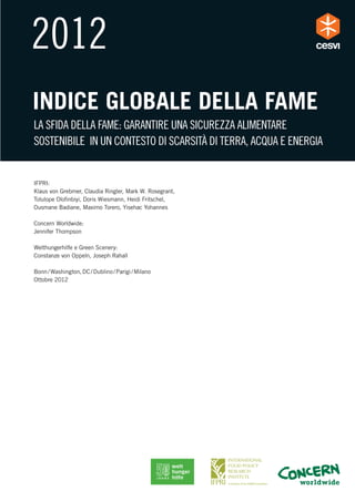 INDICE GLOBALE DELLA FAME
LA SFIDA DELLA FAME: GARANTIRE UNA SICUREZZA ALIMENTARE
SOSTENIBILE IN UN CONTESTO DI SCARSITÀ DI TERRA, ACQUA E ENERGIA


IFPRI:
Klaus von Grebmer, Claudia Ringler, Mark W. Rosegrant,
Tolulope Oloﬁnbiyi, Doris Wiesmann, Heidi Fritschel,
Ousmane Badiane, Maximo Torero, Yisehac Yohannes

Concern Worldwide:
Jennifer Thompson

Welthungerhilfe e Green Scenery:
Constanze von Oppeln, Joseph Rahall

Bonn / Washington, DC / Dublino / Parigi / Milano
Ottobre 2012
 