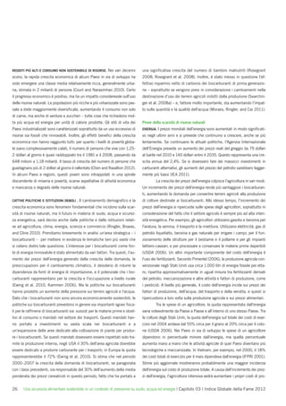 REDDITI PIÙ ALTI E CONSUMO NON SOSTENIBILE DI RISORSE. Nei        vari decenni     una signiﬁcativa crescita del numero di bambini malnutriti (Rosegrant
scorsi, la rapida crescita economica di alcuni Paesi in via di sviluppo ha         2008; Rosegrant et al. 2008). Inoltre, è stato messo in questione l’ef-
visto emergere una classe media relativamente ricca, generalmente urba-            fettivo risparmio netto di carbonio dei biocarburanti di prima generazio-
na, stimata in 2 miliardi di persone (Court and Narasimhan 2010). Certo            ne – soprattutto se vengono presi in considerazione i cambiamenti nella
il progresso economico è positivo, ma ha un impatto considerevole sull’uso         destinazione d’uso dei terreni agricoli indotti dalla produzione (Searchin-
delle risorse naturali. Le popolazioni più ricche e più urbanizzate sono pas-      ger et al. 2008a) – e, fattore molto importante, sta aumentando l’impat-
sate a diete maggiormente diversiﬁcate, aumentando il consumo non solo             to sulla quantità e la qualità dell’acqua (Moraes, Ringler, and Cai 2011).
di carne, ma anche di verdure e zuccheri – tutte cose che richiedono mol-
ta più acqua ed energia per unità di calorie prodotte. Gli stili di vita dei       Prove della scarsità di risorse naturali
Paesi industrializzati sono caratterizzati soprattutto da un uso eccessivo di      ENERGIA. I prezzi mondiali dell’energia sono aumentati in modo signiﬁcati-
risorse sia fossili che rinnovabili. Inoltre, gli effetti beneﬁci della crescita   vo negli ultimi anni e si prevede che continuino a crescere, anche se più
economica non hanno raggiunto tutti: per quanto i livelli di povertà globa-        lentamente. Se continuano le attuali politiche, l’Agenzia Internazionale
le siano complessivamente calati, il numero di persone che vive con 1,25-          dell’Energia prevede un aumento dei prezzi reali del greggio da 79 dollari
2 dollari al giorno è quasi raddoppiato tra il 1981 e il 2008, passando da         al barile nel 2010 a 140 dollari entro il 2035. Questo rappresenta una cre-
648 milioni a 1,18 miliardi. Il tasso di crescita del numero di persone che        scita annua del 2,4%. Se si dovessero fare dei massicci investimenti in
guadagnano più di 2 dollari al giorno è rallentato (Chen and Ravallion 2012).      carburanti alternativi, gli aumenti del prezzo del petrolio sarebbero legger-
In alcuni Paesi e regioni, questi poveri sono intrappolati in una spirale          mente più bassi (IEA 2011).
discendente di miseria e povertà, scarse aspettative di attività economica                 La crescita dei prezzi dell’energia colpisce l’agricoltura in vari modi.
e mancanza o degrado delle risorse naturali.                                       Un incremento dei prezzi dell’energia rende più vantaggiosi i biocarburan-
                                                                                   ti, aumentando la domanda per convertire terreni agricoli alla produzione
CATTIVE POLITICHE E ISTITUZIONI DEBOLI . Il   cambiamento demograﬁco e la          di colture destinate ai biocarburanti. Allo stesso tempo, l’incremento dei
crescita economica sono fenomeni fondamentali che incidono sulla scar-             prezzi dell’energia si ripercuote sulle spese degli agricoltori, soprattutto in
sità di risorse naturali, ma il futuro in materia di suolo, acqua e sicurez-       considerazione del fatto che il settore agricolo è sempre più ad alta inten-
za energetica, sarà deciso anche dalle politiche e dalle istituzioni relati-       sità energetica. Per esempio, gli agricoltori utilizzano gasolio e benzina per
ve ad agricoltura, clima, energia, scienza e commercio (Ringler, Biswas,           l’aratura, la semina, il trasporto e la mietitura. Utilizzano elettricità, gas di
and Cline 2010). Prendiamo brevemente in analisi un’area strategica – i            petrolio liquefatto, benzina e gas naturale per irrigare i campi; per il fun-
biocarburanti – per mettere in evidenza le tematiche ben più vaste che             zionamento delle strutture per il bestiame e il pollame e per gli impianti
si celano dietro tale questione. L’interesse per i biocarburanti come fon-         lattiero-caseari; e per processare e conservare le materie prime deperibili
te di energia rinnovabile è stato alimentato da vari fattori. Tra questi, l’au-    (USDA 2006). Un altro importante componente del costo dell’energia è
mento dei prezzi dell’energia generato dalla crescita delle domanda, le            l’uso dei fertilizzanti. Secondo Pimentel (2006), la produzione agricola con-
preoccupazioni per il cambiamento climatico, il desiderio di ridurre la            venzionale negli Stati Uniti usa circa 1.000 litri di energia fossile per etta-
dipendenza da fonti di energia di importazione, e il potenziale che i bio-         ro, ripartita approssimativamente in ugual misura tra fertilizzanti derivati
carburanti rappresentano per la crescita e l’occupazione a livello rurale          del petrolio, meccanizzazione e altre attività e fattori di produzione, come
(Ewing et al. 2010; Kammen 2006). Ma le politiche sui biocarburanti                i pesticidi. A livello più generale, il costo dell’energia incide sui prezzi dei
hanno prodotto un aumento della pressione sui terreni agricoli e l’acqua.          fattori di produzione, dell’acqua, del trasporto e della vendita, e questi si
Dato che i biocarburanti non sono ancora economicamente sostenibili, le            ripercuotono a loro volta sulla produzione agricola e sui prezzi alimentari.
politiche sui biocarburanti prevedono in genere sia importanti sgravi ﬁsca-                Tra le spese di un agricoltore, la quota rappresentata dall’energia
li per le rafﬁnerie di biocarburanti sia sussidi per le materie prime e obiet-     varia notevolmente da Paese a Paese e all’interno di uno stesso Paese. Tra
tivi di consumo o mandati nel settore dei trasporti. Questi mandati han-           le colture degli Stati Uniti, la quota dell’energia sul totale dei costi di eser-
no portato a investimenti su vasta scala nei biocarburanti e a                     cizio nel 2004 andava dal 55% circa per il grano al 20% circa per il coto-
un’espansione delle aree dedicate alla coltivazione di piante per produr-          ne (USDA 2006). Nei Paesi in via di sviluppo le spese di un agricoltore
re i biocarburanti. Se questi mandati dovessero essere rispettati solo tra-        dipendono in percentuale minore dall’energia, ma quella percentuale
mite la produzione interna, negli USA il 30% dell’area agricola dovrebbe           aumenta mano a mano che le attività agricole di quei Paesi diventano più
essere dedicato a produrre carburante per i trasporti; in Europa la quota          tecnologiche e meccanizzate. In Vietnam, per esempio, nel 2000, il 18%
rappresenterebbe il 72% (Ewing et al. 2010). Si stima che nel periodo              dei costi totali di esercizio per il mais dipendeva dall’energia (IFPRI 2001).
2000–2007 la crescita della domanda di biocarburanti, se paragonata                Stime più aggiornate mostreranno probabilmente una maggior incidenza
con i tassi precedenti, sia responsabile del 30% dell’aumento della media          dell’energia sul costo di produzione totale. A causa dell’incremento dei prez-
ponderata dei prezzi cerealicoli in questo periodo, fatto che ha portato a         zi dell’energia, l’agricoltura intensiva vedrà aumentare i propri costi di pro-


26     Una sicurezza alimentare sostenibile in un contesto di pressione su suolo, acqua ed energia | Capitolo 03 | Indice Globale della Fame 2012
 