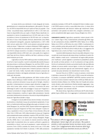 Le risorse idriche sono distribuite in modo diseguale nel mondo,            cerealicola mondiale e il 45% del PIL mondiale (63 trilioni di dollari ai prez-
generalmente non in proporzione alle popolazioni o alle superﬁci. Per esem-         zi del 2000) saranno a rischio a causa dello stress idrico. Lo stress idrico
pio, nel 2005 la disponibilità idrica pro capite nei Paesi più popolati – Cina      inciderà probabilmente sulle decisioni relative agli investimenti chiave;
e India – era piuttosto bassa, rispettivamente di 1.691 e 1.101 metri cubi.         aumenterà i costi operativi nei settori idrici, energetici e alimentari; e col-
Invece la disponibilità idrica pro capite in Brasile (Paese classiﬁcato cin-        pirà la competitività delle regioni povere d’acqua (Ringler et al. 2011).
quantesimo in termini di popolazione) era di 32.525 metri cubi e in Rus-
sia (settima in termini di popolazione) di 28.259 metri cubi. La disponibi-         CAMBIAMENTO CLIMATICO. L’agricoltura,    soprattutto i sistemi pluviali in Afri-
lità idrica in Cina e India dovrebbe diminuire ulteriormente come effetto           ca e i sistemi irrigui in Asia, è estremamente vulnerabile agli effetti nega-
dei cambiamenti demograﬁci, passando rispettivamente a 1.507 e 856                  tivi del cambiamento climatico (ADB/IFPRI 2009; Nelson et al. 2009a;
metri cubi pro capite entro il 2030, ma le variazioni subnazionali saranno          Nelson et al. 2010). La FAO stima che, entro il 2085, il cambiamento cli-
molto più ampie.13 Falkenmark, Lundqvist e Widstrand (1989) suggerisco-             matico potrebbe portare alla perdita dell’11% della terra arabile nei Paesi
no che una disponibilità idrica annuale pro capite inferiore a 1.000 metri          in via di sviluppo. Per l’Africa la stima è molto più alta, e ciò suggerisce che
cubi limiti lo sviluppo economico e la salute e il benessere umani, e che           l’agricoltura è più a rischio nei Paesi in via di sviluppo (FAO 2012).
una disponibilità inferiore a 500 metri cubi, come quella che si registra in                L’aumento delle temperature riduce la resa delle coltivazioni in buo-
molti Paesi del Vicino Oriente e dell’Africa del Nord, costituisca un’impor-        na parte del mondo favorendo allo stesso tempo il proliferare di piante infe-
tante limitazione per la vita.                                                      stanti, malattie e insetti nocivi. I cambiamenti nel regime delle precipita-
        L’agricoltura consuma l’80% dell’acqua dolce mondiale provenien-            zioni modiﬁcano i periodi vegetativi e aumentano la probabilità di perdita
te da ﬁumi e bacini acquiferi, e quindi è vulnerabile alla scarsità d’acqua e       del raccolto sul breve periodo e di cali di produzione sul lungo periodo.
allo stesso tempo vi contribuisce (Rosegrant, Cai, and Cline 2002). La scar-        Anche se il cambiamento climatico può portare beneﬁci alle rese delle aree
sità d’acqua è aggravata dal cambiamento climatico, soprattutto nelle zone          coltivate con alcune varietà in alcune regioni, si stima che l’impatto com-
più aride del pianeta, che ospitano oltre 2 miliardi di persone e metà di tut-      plessivo sulla produzione agricola sarà estremamente negativo, con un
ti i poveri del mondo. Inoltre, l’aumento delle inondazioni provocato dal           aumento dei prezzi alimentari che intensiﬁcherà il rischio di fame.
cambiamento climatico e dal degrado ambientale minaccia l’agricoltura in                    Secondo Parry et al. (2009), il numero di persone a rischio fame
molte parti del pianeta.                                                            è destinato a crescere del 10-20% entro il 2050 a causa del cambiamen-
        Oltre alla crescita della popolazione, altri fattori incidono sull’uso      to climatico. Le proiezioni dell’IMPACT dell’IFPRI mostrano aumenti ﬁno
attuale e futuro dell’acqua a livello mondiale. La crescita economica, per          al 21% nel numero di bambini malnutriti entro il 2050 per effetto del cam-
esempio, aumenta la domanda di acqua da parte di famiglie, industrie e              biamento climatico (Nelson et al. 2009a). Dato che l’impatto del cambia-
agricoltori. L’urbanizzazione è connessa a regimi alimentari a maggior con-         mento climatico sulla malnutrizione infantile dovrebbe raggiungere i mas-
sumo idrico (carne, latte, verdure e zucchero). L’incremento dei prezzi             simi livelli in Africa subsahariana, è qui che andrebbero intensiﬁcati gli
dell’energia fa salire il costo del pompaggio di acqua per l’irrigazione e          sforzi per migliorare i vari indicatori del GHI.
accresce la domanda di energia idroelettrica. Il cambiamento climatico                      Allo stesso tempo, l’agricoltura contribuisce del 9% alle emissioni
innalza le temperature e modiﬁca il regime delle precipitazioni, facendo            globali di gas a effetto serra. Se si aggiungono il cambiamento nella desti-
aumentare direttamente la domanda e riducendo la disponibilità globale di
acqua per l’agricoltura pluviale e irrigua.
        Il margine di crescita delle forniture idriche è limitato, ma la doman-
da domestica e industriale di acqua sta aumentando rapidamente. Il risul-
tato è un trasferimento dell’acqua dall’agricoltura agli usi domestici e indu-
                                                                                                                                       Kaseija Jailesi
striali (Rosegrant, Cai, and Cline 2002). Questo trasferimento aggraverà la                                                            e Irene
scarsità di acqua per l’irrigazione nei Paesi meno sviluppati in rapida cre-
scita, e soprattutto in Cina e in alcuni Paesi di Vicino Oriente e Africa del
                                                                                                                                       Kaseija
Nord. Entro il 2050 solo il 66% della domanda di acqua per l’irrigazione                                                               Distretto di Kabarole,
potrà probabilmente essere soddisfatta, rispetto al 78% del 2000. Il decli-                                                            Uganda
no sarà molto più intenso nei bacini poveri d’acqua (Rosegrant, Ringler,
and Zhu 2009). Così, in uno scenario di crescita economica media, gli              “Già adesso è difﬁcile raggiungere i pozzi, perché devi
attuali livelli di produttività idrica non saranno sufﬁcienti a garantire la        attraversare i terreni degli altri per arrivarci. Ma questo è
sostenibilità e a ridurre i rischi per le popolazioni, i sistemi alimentari e le    proibito e molti proprietari terrieri recintano anche i propri
economie. Entro il 2050 si prevede che, stando così le cose, il 52% della           campi. Con il peggioramento della situazione delle terre,
popolazione mondiale (4,8 miliardi di persone), il 49% della produzione             la questione dell’acqua diventerà ancora più difﬁcile.”

Indice Globale della Fame 2012 | Capitolo 03 | Una sicurezza alimentare sostenibile in un contesto di pressione su suolo, acqua ed energia                      31
 