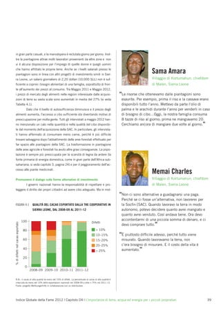 in gran parte casuali, e la manodopera è reclutata giorno per giorno. Inol-
tre la piantagione attrae molti lavoratori provenienti da altre zone e non
vi è alcuna disposizione per l’impiego di quelle donne e quegli uomini
che hanno afﬁttato le proprie terre. Anche se i livelli salariali presso le
piantagioni sono in linea con altri progetti di investimento simili in Sier-
                                                                                                                              Sama Amara
ra Leone, un salario giornaliero di 2,20 dollari (10.000 SLL) non è suf-                                                      Villaggio di Kortumahun, chiefdom
ﬁciente a coprire i bisogni alimentari di una famiglia, soprattutto di fron-                                                  di Malen, Sierra Leone
te all’aumento dei prezzi al consumo. Tra Maggio 2011 e Maggio 2012,
i prezzi di mercato degli alimenti nelle regioni interessate dalle acquisi-                               “Le risorse che ottenevamo dalle piantagioni sono
zioni di terre su vasta scala sono aumentati in media del 27% (si veda                                     esaurite. Per esempio, prima il riso e la cassava erano
Tabella 4.1).                                                                                              disponibili tutto l’anno. Mettevo da parte l’olio di
                                     Dato che il livello di autosufﬁcienza diminuisce e il prezzo degli    palma e le arachidi durante l’anno per venderli in caso
alimenti aumenta, l’accesso a cibo sufﬁciente sta diventando motivo di                                     di bisogno di cibo…Oggi, la nostra famiglia consuma
preoccupazione per molta gente. Tutti gli intervistati a maggio 2012 han-                                  8 tazze di riso al giorno; prima ne mangiavamo 20.
no menzionato un calo nella quantità e nella qualità del cibo disponibi-                                   Cerchiamo ancora di mangiare due volte al giorno.”
le dal momento dell’acquisizione della SAC. In particolare, gli intervista-
ti hanno affermato di consumare meno carne, perché è più difﬁcile
trovare selvaggina dopo l’abbattimento delle aree forestali effettuato per
far spazio alle piantagioni della SAC. La trasformazione in piantagione
delle aree agricole e forestali ha avuto altre gravi conseguenze. La popo-
lazione è sempre più preoccupata per la scarsità di legna da ardere (la
fonte primaria di energia domestica, come in gran parte dell’Africa sub-
sahariana; si veda capitolo 3, pagina 24) e per il peggioramento dell’ac-
cesso alle piante medicinali.
                                                                                                                              Memai Charles
Promuovere il dialogo sulle forme alternative di investimento                                                                 Villaggio di Kortumahun, chiefdom
                                     I governi nazionali hanno la responsabilità di rispettare e pro-                         di Malen, Sierra Leone
teggere il diritto dei propri cittadini ad avere cibo adeguato. Ma in mol-
                                                                                                          “Non ci sono alternative a guadagnarsi una paga.
                                                                                                           Perché se ci fosse un’alternativa, non lavorerei per
FIGURA 4.1                                QUALITÀ DEL CACAO ESPORTATO DALLA TRE COOPERATIVE IN             la Socﬁn [SAC]. Quando lavoravo la terra in modo
                                          SIERRA LEONE, DAL 2008-09 AL 2011-12                             autonomo, potevo decidere quanto avrei mangiato e
                                                                                                           quanto avrei venduto. Così andava bene. Ora devo
                                   100                                                                     accontentarmi di una piccola somma di denaro, e ci
                                                                                       Difetti
% di difetti nel cacao esportato




                                                                                                           devo comprare tutto.”
                                    80                                                     < 10%
                                                                                           10–15%         “È piuttosto difﬁcile adesso, perché tutto viene
                                    60                                                     15–20%          misurato. Quando lavoravamo la terra, non
                                                                                           20–25%          c’era bisogno di misurare. E il costo della vita è
                                    40
                                                                                           > 25%           aumentato.”

                                    20

                                     0
                                         2008–09 2009–10 2010–11 2011–12

N.B.: il cacao di alta qualità ha meno del 10% di difetti. La percentuale di cacao di alta qualità è
cresciuta da meno del 10% delle esportazioni nazionali nel 2008-09 a oltre il 75% nel 2011-12.
Fonte: progetto Welthungerhilfe in collaborazione con un distributore.




Indice Globale della Fame 2012 | Capitolo 04 | L’importanza di terra, acqua ed energia per i piccoli proprietari                                                  39
 